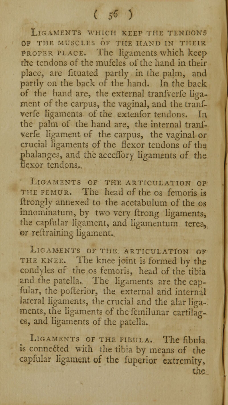 ( 5« 3 Ligaments which keep the tendons of the muscles of the hand in their proper place. The ligaments which keep the tendons of the mufcles of the hand in their place, are fituated partly in the palm, and partly on the back of the hand. In the back of the hand are, the external tranfverfe liga- ment of the carpus, the vaginal, and the tranf- verfe ligaments of the extenfor tendons. In the palm of the hand are, the internal tranf- verfe ligament of the carpus, the vaginal or crucial ligaments of the flexor tendons of tha phalanges, and the acceflbry ligaments of the flexor tendons., Ligaments of the articulation of The femur. The head of the os femoris is ftrongly annexed to the acetabulum of the os innominatum, by two very flrong ligaments, the capfular ligament, and ligamentum teres* or restraining ligament. Ligam-ents of the articulation of the knee. The knee joint is formed by the condyles of the os femoris, head of the tibia and the patella. The ligaments are the cap- fular, the posterior, the external and internal lateral ligaments, the crucial and the alar liga- ments, the ligaments of the femilunar cartilag- es, and ligaments of the patella. Ligaments of the fibula. The fibula is connected with the tibia by means of the capfular ligament of the fuperior extremity, the