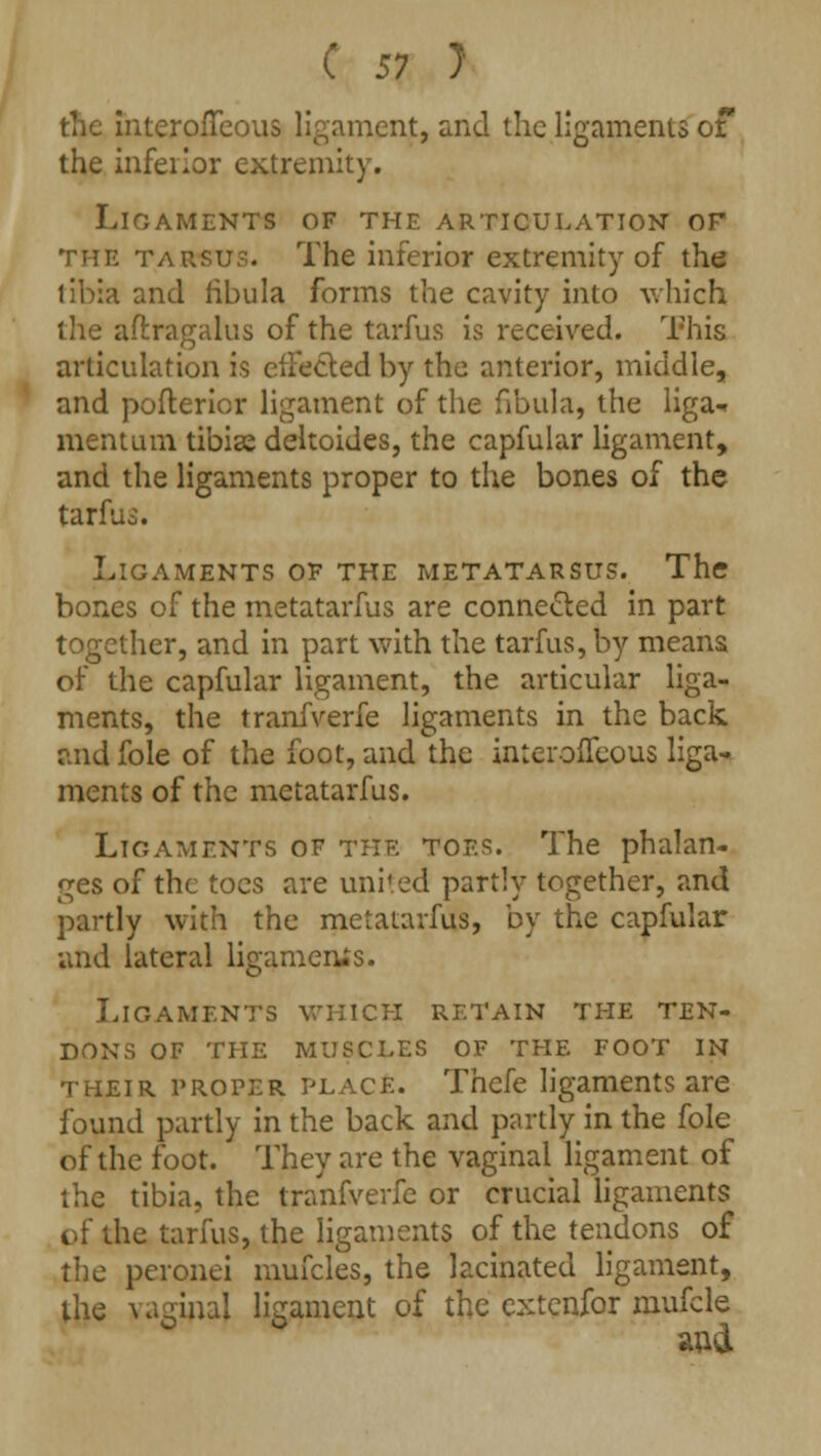 the interofTcous ligament, and the ligaments of the inferior extremity. Ligaments of the articulation or the tausu?. The inferior extremity of the tibia and fibula forms the cavity into which the aftragalus of the tarfus is received. This articulation is effected by the anterior, middle, and pofterior ligament of the fibula, the liga- ment um tibiae deltoides, the capfular ligament, and the ligaments proper to the bones of the tarfuo. Ligaments of the metatarsus. The bones of the metatarfus are connected in part together, and in part with the tarfus, by means of the capfular ligament, the articular liga- ments, the tranfverfe ligaments in the back, and foie of the foot, and the inteiolleous liga- ments of the metatarfus. Ligaments of the toes. The phalan- ges of the toes are united partly together, and partly with the metatarfus, by the capfular and lateral ligaments. Ligaments which retain the ten- dons OF THE MUSCLES OF THE FOOT IN their proper place. Thefe ligaments are found partly in the back and partly in the fole of the foot. They are the vaginal ligament of the tibia, the tranfverfe or crucial ligaments of the tarfus, the ligaments of the tendons of the peronei mufcles, the lacinated ligament, the vaginal ligament of the extenfor mufcle arid