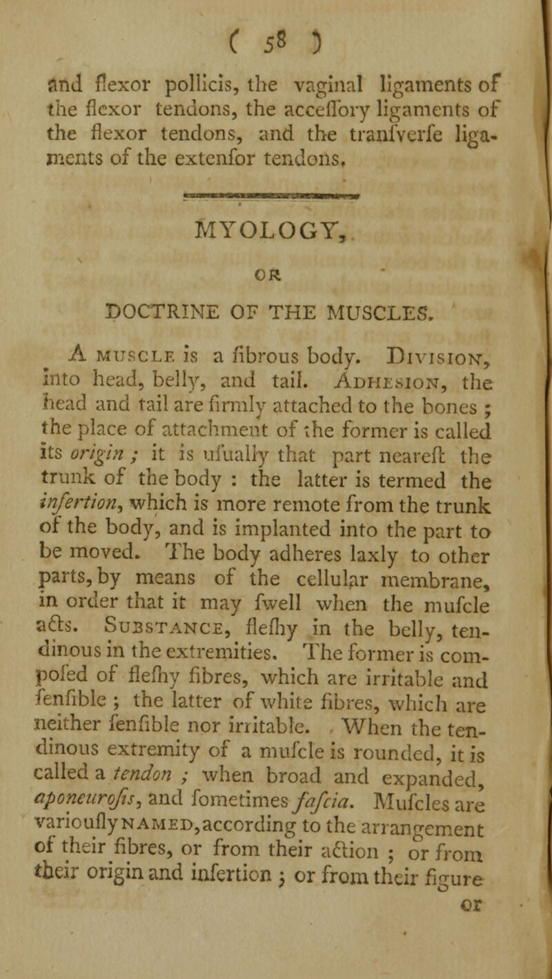 and flexor pollicis, the vriginal ligaments of the flexor tendons, the acceflbry ligaments of the flexor tendons, and the traniverfe liga- ments of the extenfor tendons. MYOLOGY, OR DOCTRINE OF THE MUSCLES, A muscle is a fibrous body. Division-, Into head, belly, and tail. Adhesion, the head and tail are firmly attached to the bones ; the place of attachment of the former is called its origin ; it is ui'ualiy that part nearer! the trunk of the body : the latter is termed the infertion, which is more remote from the trunk of the body, and is implanted into the part to be moved. The body adheres laxly to other parts, by means of the cellular membrane, in order that it may fwell when the mufcle a£ts. Substance, flefhy in the belly, ten- dinous in the extremities. The former is com- pofed of flefhy fibres, which are irritable and fenfible ; the latter of white fibres, which are neither fenfible nor irritable. When the ten- dinous extremity of a mufcle is rounded, it is called a tendon ; when broad and expanded, aponeurofis, and fometimesfafcia. Mufcles are variouflynamed,according to the arrangement of their fibres, or from their a&ion ; or from their origin and infertion 5 or from their figure or