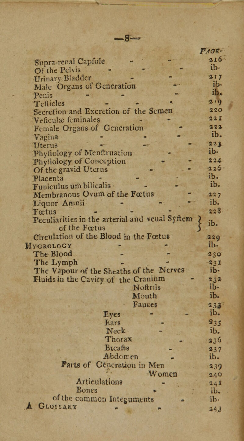 —8— Supra-renal Capfule - - *l6 Of the Pelvis '. - ib> Urinary Bladder - - *i 7 Male Organs of Generation -' V Penis -  lb* Tefticles - -  a'9 Secretion and Excretion of the Semen 220 Vefieuls kminales - - 221 Female Organs of Generation - *»* Vagina - _ - ib. Uterus - — - ?21 Phyliology of Menftruation - 1D- Phyliology of Conception - - 434 Of the gravid Uterus - -226 Placenta - - • ib- Funiculus umbilicalis - - >. Membranous Ovum of the Foetus - 227 Liquor Amnii - - - ib. Foetus - - - 228 Peculiarities in the arterial and veual Syftem \ ., cf the Foetus 5 Circulation of the Blood in the Fcetus 429 HygroloGY - - ib- The Blood - - 230 The Lymph - - 231 The Vapour of the Sheaths of the Nerves ib- Fluids in the Cavity of the Cranium - 231 Noltrils ib- Mouth ib. Fauces 233 Eyes - - iD« Ears - $3S Neck - ib. Thorax . i3(> Bteafts - 337 Abdcnen . ib. Parts of Generation in Men 339 Women 240 Articulations - 241 Bones *• ib. of the common Integument8 - ib. A Glossary .. „ 243