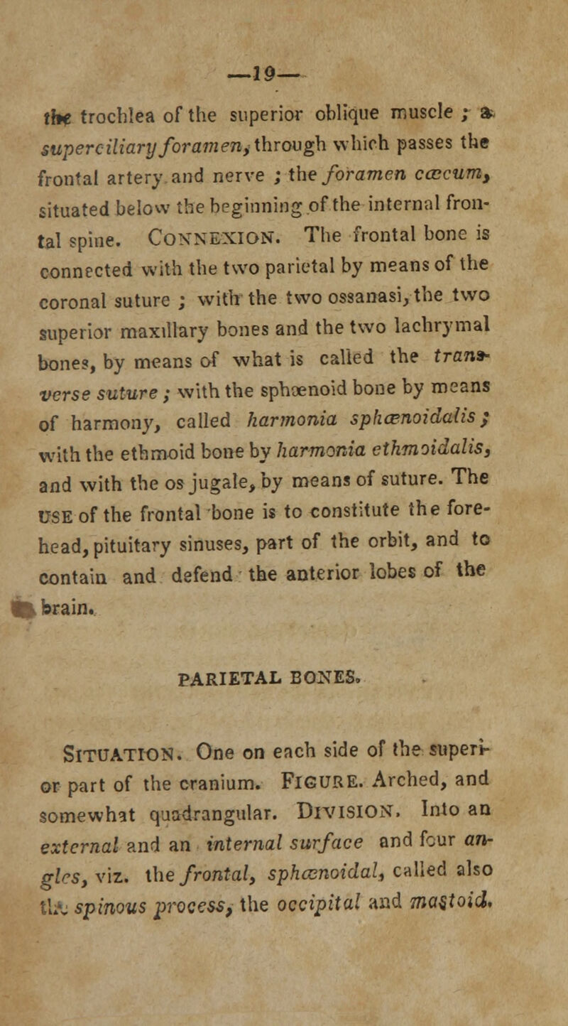 —19— the trochlea of the superior oblique muscle ; & superciliary foramen,through which passes the frontal artery and nerve ; the foramen ccccum, situated below the beginning.of the internal fron- tal spine. Connexion. The frontal bone is connected with the two parietal by means of the coronal suture ; with the two ossanasi, the two superior maxillary bones and the two lachrymal bones, by means of what is called the trans- verse suture; with the sphoenoid bone by means of harmony, called harmonia sphaenoidalis ; with the ethmoid bone by harmonia ethmoidalis, and with the os jugale, by means of suture. The USE of the frontal bone is to constitute the fore- head, pituitary sinuses, part of the orbit, and to contain and defend the anterior lobes of the I brain. PARIETAL BONES. SITUATION. One on each side of the superi- or part of the cranium. FIGURE. Arched, and somewhat quadrangular. DIVISION. Into an external and an internal surface and four an- gles, viz. the frontal, sphenoidal, called also ttA: spinous process* the occipital and mastoid.