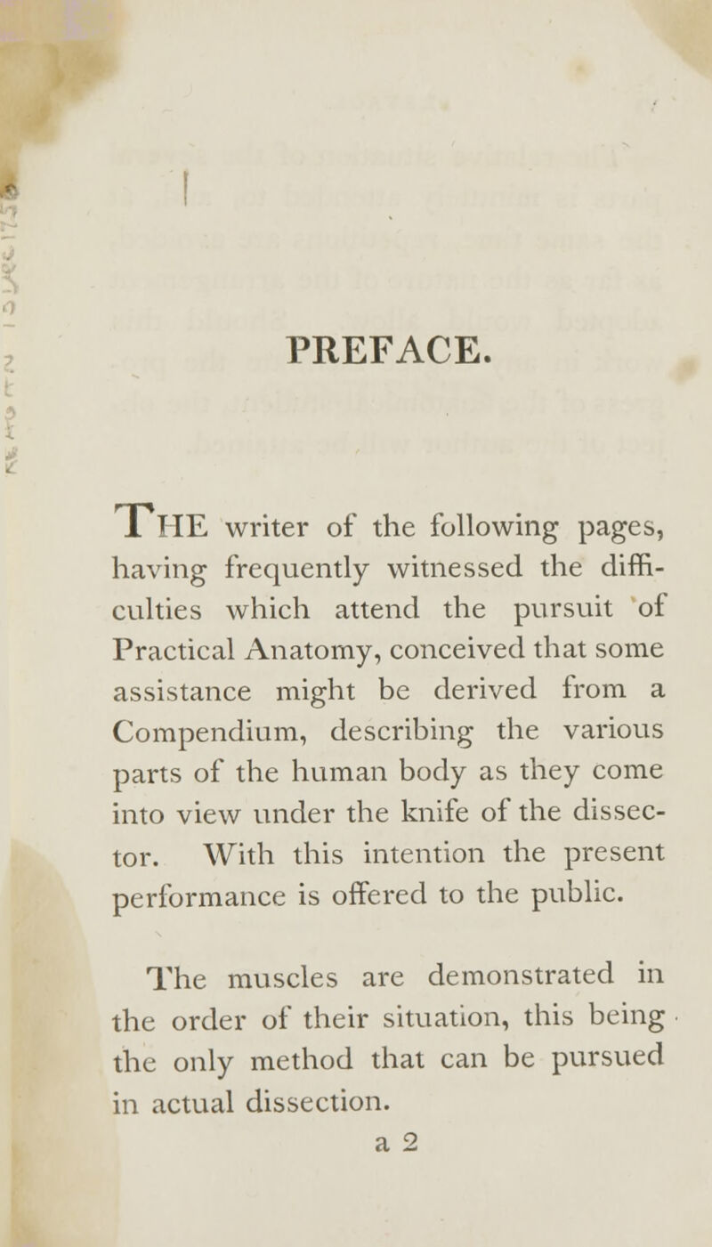 PREFACE. IHE writer of the following pages, having frequently witnessed the diffi- culties which attend the pursuit of Practical Anatomy, conceived that some assistance might be derived from a Compendium, describing the various parts of the human body as they come into view under the knife of the dissec- tor. With this intention the present performance is offered to the public. The muscles are demonstrated in the order of their situation, this being the only method that can be pursued in actual dissection, a 2