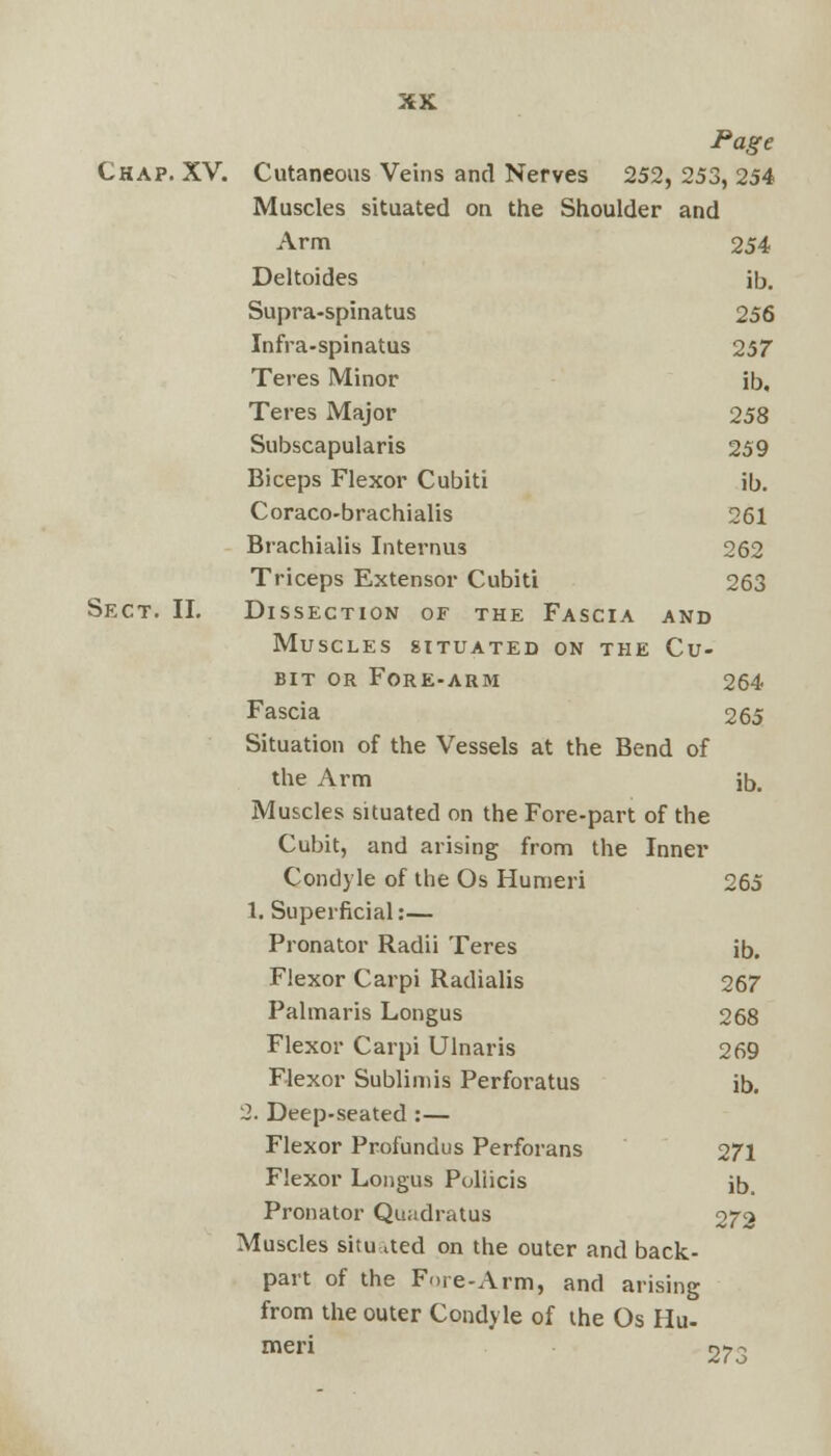 Page Chap. XV. Cutaneous Veins and Nerves 252, 253, 254 Muscles situated on the Shoulder and Arm 254 Deltoides ib. Supra-spinatus 256 Infra-spinatus 257 Teres Minor ib. Teres Major 258 Subscapularis 259 Biceps Flexor Cubiti ib. Coraco-brachialis 261 Brachialis Internus 262 Triceps Extensor Cubiti 263 Sect. II. Dissection of the Fascia and Muscles situated on the Cu- bit or Fore-arm 264 Fascia 265 Situation of the Vessels at the Bend of the Arm jb. Muscles situated on the Fore-part of the Cubit, and arising from the Inner Condyle of the Os Humeri 265 1. Superficial:— Pronator Radii Teres ib. Flexor Carpi Radialis 267 Palmaris Longus 268 Flexor Carpi Ulnaris 269 Flexor Sublimis Perforatus ib. 2. Deep-seated :— Flexor Profundus Perforans 271 Flexor Longus Poliicis ib. Pronator Quadratus 272 Muscles situated on the outer and back- part of the Fore-Arm, and arising from the outer Condyle of the Os Hu- meri 273