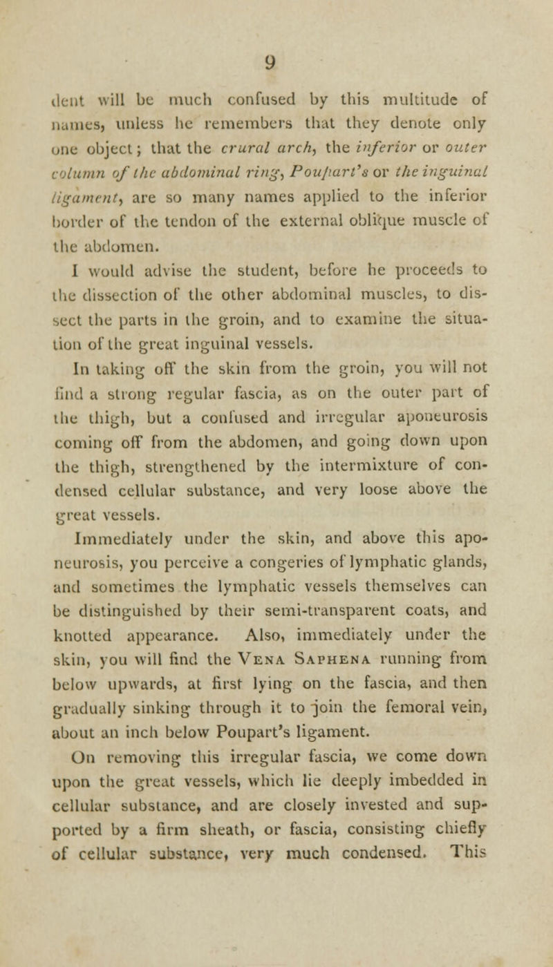 dent will be much confused by this multitude of names, unless he remembers that they denote only one object; that the crural arch, the inferior or outer column of the ubdominul ring, Pou/tart's or the inguinal ligament, are so many names applied to the inferior border of the tendon of the external oblique muscle of the abdomen. I would advise the student, before he proceeds to the dissection of the other abdominal muscles, to dis- sect the parts in the groin, and to examine the situa- tion of the great inguinal vessels. In taking oft' the skin from the groin, you will not find a strong regular fascia, as on the outer part of the thigh, but a confused and irregular aponeurosis coming off from the abdomen, and going down upon the thigh, strengthened by the intermixture of con- densed cellular substance, and very loose above the great vessels. Immediately under the skin, and above this apo- neurosis, you perceive a congeries of lymphatic glands, and sometimes the lymphatic vessels themselves can be distinguished by their semi-transparent coats, and knotted appearance. Also, immediately under the skin, you will find the Vena Saphena running from below upwards, at first lying on the fascia, and then gradually sinking through it to join the femoral vein, about an inch below Poupart's ligament. On removing this irregular fascia, we come down upon the great vessels, which lie deeply imbedded in cellular substance, and are closely invested and sup- ported by a firm sheath, or fascia, consisting chiefly of cellular substance, very much condensed. This