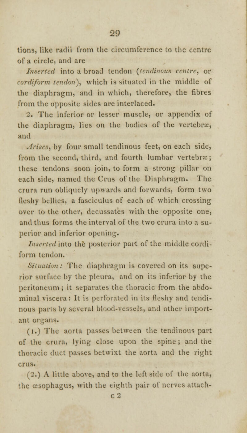 tions, like radii from the circumference to the centre of a circle, and are Inserted into a broad tendon (tendinous centre, or cordiform tendon}, which is situated in the middle of the diaphragm, and in which, therefore, the fibres from the opposite sides are interlaced. 2. The inferior or lesser muscle, or appendix of the diaphragm, lies on the bodies of the vertebra;, and ./rises, by four small tendinous feet, on each side, from the second, third, and fourth lumbar vertebra;; these tendons soon join, to form a strong pillar on each side, named the Cms of the Diaphragm. The crura run obliquely upwards and forwards, form two fleshy bellies, a fasciculus of each of which crossing over to the other, decussates with the opposite one, and thus forms the interval of the two crura into a su- perior and inferior opening. Inserted into the posterior part of the middle cordi- form tendon. Situation: The diaphragm is covered on its supe- rior surface by the pleura, and on its inferior by the peritoneum; it separates the thoracic from the abdo- minal viscera: It is perforated in its fleshy and tendi- nous parts by several blood-vessels, and other import- ant organs. (I.) The aorta passes between the tendinous part of the crura, lying close upon the spine; and the thoracic duct passes betwixt the aorta and the right crus. (2.) A little above, and to the leftside of the aorta, the oesophagus, with the eighth pair of nerves attach- c2