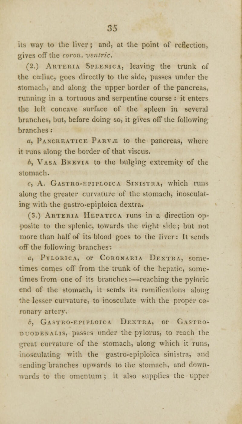 its way to tlic liver; and, at the point of reflection, gives ofT the coron. -oentric. (2.) Arteiua Splenica, leaving the trunk of the cceliac, goes directly to the side, passes under the stomach, and along the upper border of the pancreas, running in a tortuous and serpentine course : it enters the left concave surface of the spleen in several branches, but, before doing so, it gives off the following branches: o, Panckeatice Parvje to the pancreas, where it runs along the border of that viscus. b, Vasa Brevia to the bulging extremity of the stomach. r, A. Gastro-epiploica Sinistra, which runs along the greater curvature of the stomach, inosculat- ing with the gastro-epiploica dextra. (3.) Arteria Hepatica runs in a direction op- posite to the splenic, towards the right side; but not more than half of its blood goes to the liver: It sends off the following branches: 0, Pylorica, or Coronaria Dextra, some- times comes off from the trunk of the hepatic, some- times from one of its branches:—reaching the pyloric end of the stomach, it sends its ramifications along the lesser curvature, to inosculate with the proper co- ronary artery. 6, Gastro-epiploica Dextra, or Gastp.o- duodenalis, passes under the pylorus, to reach the great curvature of the stomach, along which it runs, inosculating with the gastro-epiploica sinistra, and ending branches upwards to the stomach, and down- yards to the omentum; it also supplies the upper