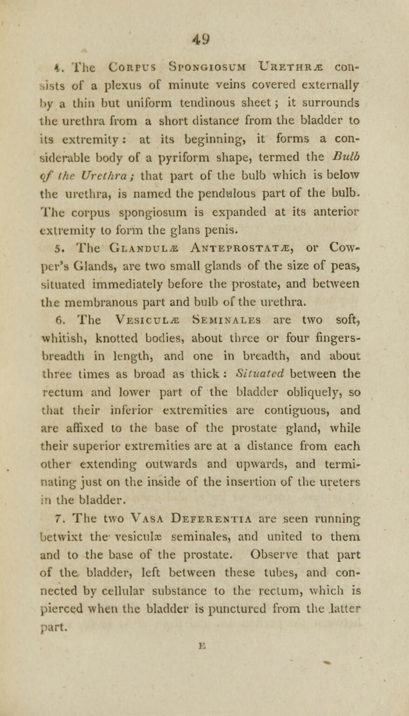 4y I, The Corpus Spongiosum Urethra con- sists of a plexus of minute veins covered externally l>y a thin but uniform tendinous sheet; it surrounds the urethra from a short distance1 from the bladder to its extremity: at its beginning, it forms a con- siderable body of a pyriform shape, termed the Bulb of the Urethra; that part of the bulb which is below the urethra, is named the pendulous part of the bulb. The corpus spongiosum is expanded at its anterior extremity to form the glans penis. 5. The Glandule Anteprostat^, or Cow- ptr's Glands, are two small glands of the size of peas, situated immediately before the prostate, and between the membranous part and bulb of the urethra. 6. The VEsicuLiE Seminales are two soft, whitish, knotted bodies, about three or four fingers- breadth in length, and one in breadth, and about three times as broad as thick : Situated between the rectum and lower part of the bladder obliquely, so that their inferior extremities are contiguous, and are affixed to the base of the prostate gland, while their superior extremities are at a distance from each other extending outwards and upwards, and termi- nating just on the inside of the insertion of the ureters in the bladder. 7. The two Vasa Deferentia are seen running betwixt the vesiculx seminales, and united to them and to the base of the prostate. Observe that part of the bladder, left between these tubes, and con- nected by cellular substance to the rectum, which is pierced when the bladder is punctured from the latter part.