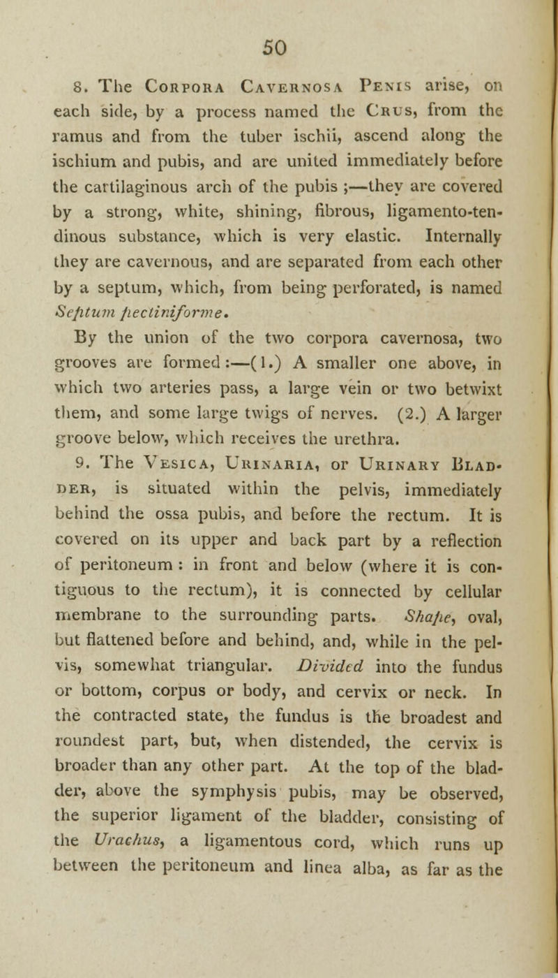 8. The Corpora Cavernosa Penis arise, on each side, by a process named the Crus, from the ramus and from the tuber ischii, ascend along the ischium and pubis, and are united immediately before the cartilaginous arch of the pubis ;—they are covered by a strong, white, shining, fibrous, ligamento-ten- dinous substance, which is very elastic. Internally they are cavernous, and are separated from each other by a septum, which, from being perforated, is named Septum fiecliniforme. By the union of the two corpora cavernosa, two grooves are formed :—(1.) A smaller one above, in which two arteries pass, a large vein or two betwixt them, and some large twigs of nerves. (2.) A larger groove below, which receives the urethra. 9. The Vesica, Urinaria, or Urinary Blad- der, is situated within the pelvis, immediately behind the ossa pubis, and before the rectum. It is covered on its upper and back part by a reflection of peritoneum : in front and below (where it is con- tiguous to the rectum), it is connected by cellular membrane to the surrounding parts. S/iaJie, oval, but flattened before and behind, and, while in the pel- vis, somewhat triangular. Divided into the fundus or bottom, corpus or body, and cervix or neck. In the contracted state, the fundus is the broadest and roundest part, but, when distended, the cervix is broader than any other part. At the top of the blad- der, above the symphysis pubis, may be observed, the superior ligament of the bladder, consisting of the Urac/ius, a ligamentous cord, which runs up between the peritoneum and linea alba, as far as the