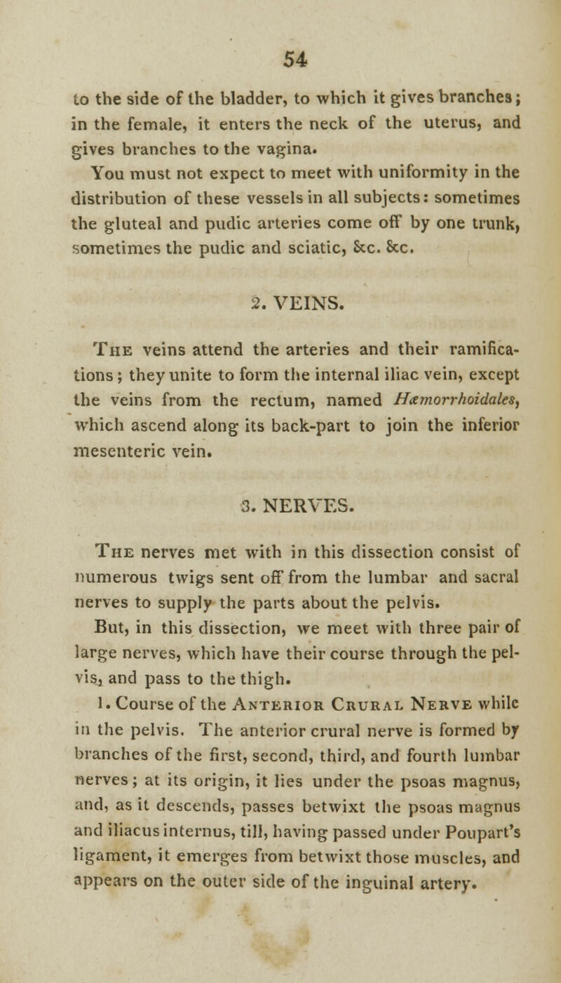 lo the side of the bladder, to which it gives branches; in the female, it enters the neck of the uterus, and gives branches to the vagina. You must not expect to meet with uniformity in the distribution of these vessels in all subjects: sometimes the gluteal and pudic arteries come off by one trunk, sometimes the pudic and sciatic, &c. &c. 2. VEINS. The veins attend the arteries and their ramifica- tions ; they unite to form the internal iliac vein, except the veins from the rectum, named Hamorrhoidales, which ascend along its back-part to join the inferior mesenteric vein. 3. NERVES. The nerves met with in this dissection consist of numerous twigs sent off from the lumbar and sacral nerves to supply the parts about the pelvis. But, in this dissection, we meet with three pair of large nerves, which have their course through the pel- vis, and pass to the thigh. 1. Course of the Anterior Crural Nerve while in the pelvis. The anterior crural nerve is formed by branches of the first, second, third, and fourth lumbar nerves; at its origin, it lies under the psoas magnus, and, as it descends, passes betwixt the psoas magnus and iliacus internus, till, having passed under Poupart's ligament, it emerges from betwixt those muscles, and appears on the outer side of the inguinal artery.