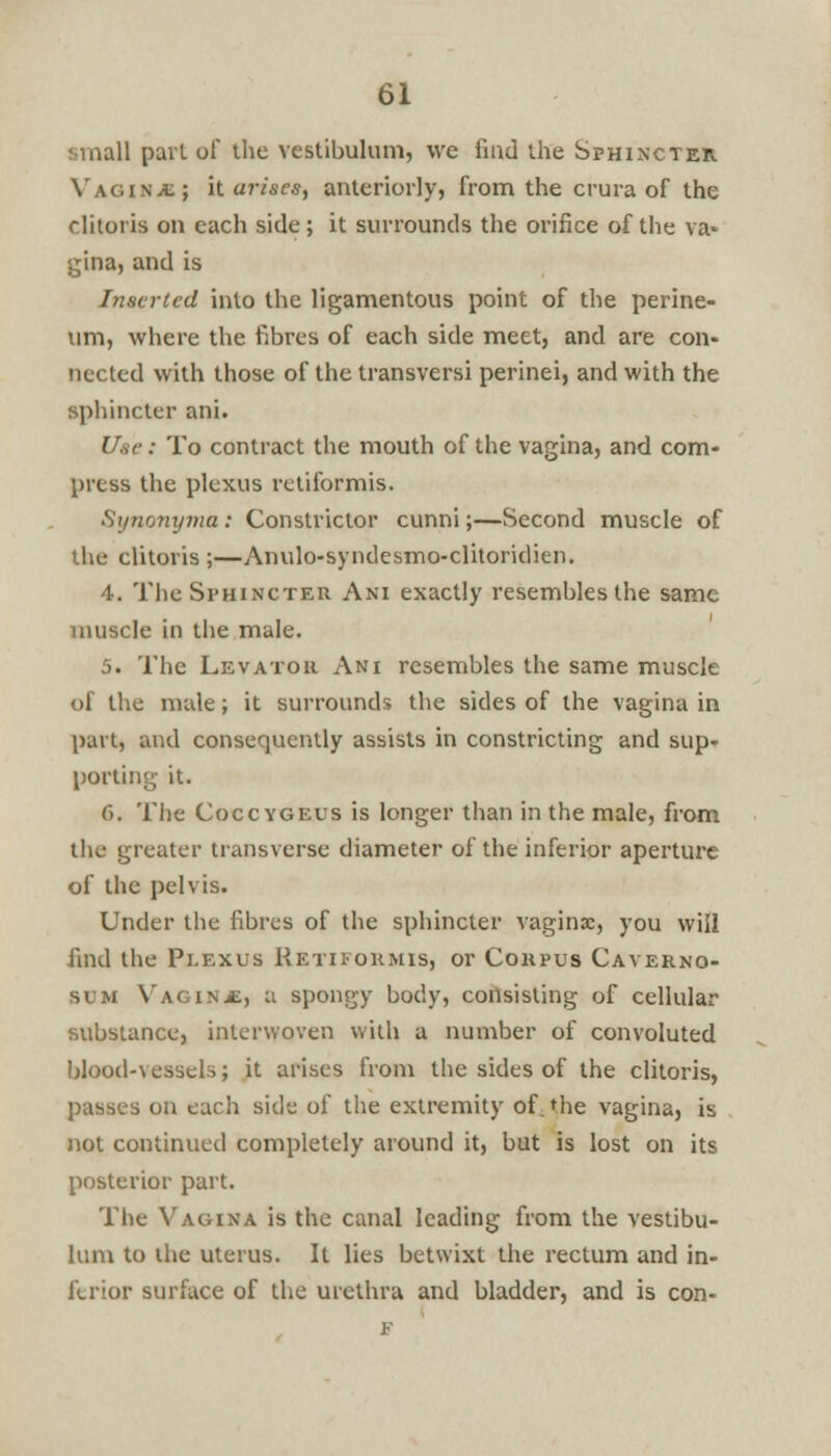 small pari of the vestibulum, we find the Sphincter Vagina; it arises, anteriorly, from the crura of the clitoris on each side; it surrounds the orifice of the va- gina, and is Inserted into the ligamentous point of the perine- um, where the fibres of each side meet, and are con- nected with those of the transversi perinei, and with the sphincter ani. Use: To contract the mouth of the vagina, and com- press the plexus retiformis. Si/nonyma: Constrictor cunni;—Second muscle of the clitoris ;—Anulo-syndesmo-clitoridien. 4. The Sphincter Ani exactly resembles the same muscle in the male. 5. The Levator Ani resembles the same muscle of the nude; it surrounds the sides of the vagina in part, and consequently assists in constricting and sup- porting it. 6. The Coccvgeus is longer than in the male, from the greater transverse diameter of the inferior aperture of the pelvis. Under the fibres of the sphincter vaginae, you will find the Plexus Retiformis, or Corpus Caverno- sum Vagina, n spongy body, consisting of cellular substance, interwoven with a number of convoluted blood-vessels; it arises from the sides of the clitoris, passes on each side of the extremity of the vagina, is not continued completely around it, but is lost on its posterior part. The Vagina is the canal leading from the vestibu- lum to the uterus. It lies betwixt the rectum and in- ferior surface of the urethra and bladder, and is con- F