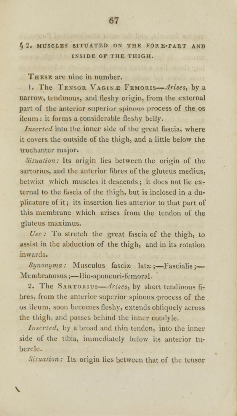 §2. MUSCLES SITUATED ON THE FORE-PART AND INSIDE OF THE THIGH. These are nine in number. 1. The Tensor Vagina Femoris—Arises, by a narrow, tendinous, and fleshy origin, from the external part of the anterior superior spinous process of the os ileum: it forms a considerable fleshy belly. Inserted into the inner side of the great fascia, where it covers the outside of the thigh, and a little below the trochanter major. Situation: Its origin lies between the origin of the sartorius, and the anterior fibres of the gluteus medius, betwixt which muscles it descends; it does not lie ex- ternal to the fascia of the thigh, but is inclosed in a du- plicature of it; its insertion lies anterior to that part of this membrane which arises from the tendon of the gluteus maximus. Use: To stretch the great fascia of the thigh, to assist in the abduction of the thigh, and in its rotation inwards. Synonyma: Musculus fascia: lata;;—Fascialis;— Membranosus;—Ilio-aponeuri-femoral. 2. The Sautokius—Arises, by short tendinous fi- bres, from the anterior superior spinous process of the os ileum, soon becomes fleshy, extends obliquely across the thigh, and passes behind the inner condyle. Inserted, by a broad and thin tendon, into the inner side of the tibiaj immediately below its anterior tu- be re k. Situation : Its origin lies between that of the tensor