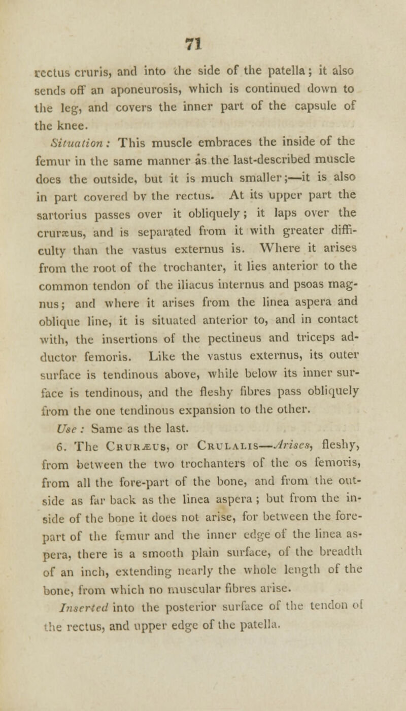 rectus cruris, and into che side of the patella; it also sends off an aponeurosis, which is continued down to the leg, and covers the inner part of the capsule of the knee. Situation: This muscle embraces the inside of the femur in the same manner as the last-described muscle does the outside, but it is much smaller;—it is also in part covered bv the rectus- At its upper part the sartorius passes over it obliquely; it laps over the crurxus, and is separated from it with greater diffi- culty than the vastus externus is. Where it arises from the root of the trochanter, it lies anterior to the common tendon of the iliacus interims and psoas mag- nus; and where it arises from the linea aspera and oblique line, it is situated anterior to, and in contact with, the insertions of the pectineus and triceps ad- ductor femoris. Like the vastus externus, its outer surface is tendinous above, while below its inner sur- face is tendinous, and the fleshy fibres pass obliquely from the one tendinous expansion to the other. Use : Same as the last. 6. The Chukjeus, or Crvlalis—Arises, fleshy, from between the two trochanters of the os femoris, from all the fore-part of the bone, and from the out- side as far back as the linea aspera ; but from the in- side of the bone it does not arise, for between the fore- part of the femur and the inner edge of the linea as- pera, there is a smooth plain surface, of the breadth of an inch, extending nearly the whole length of the bone, from which no muscular fibres arise. Inserted into the posterior surface of the tendon of the rectus, and upper edge of the patella.