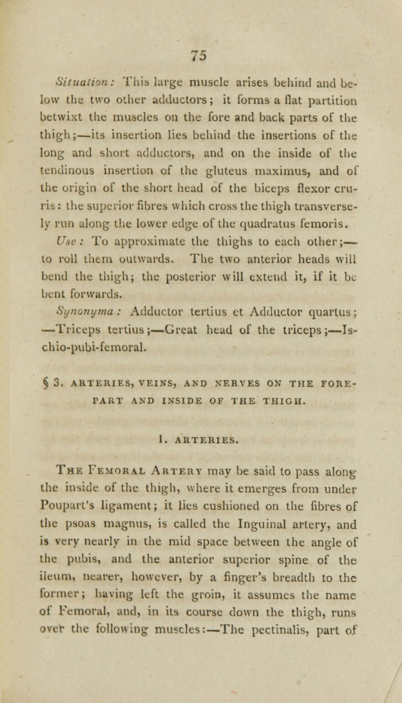 Situation: This large muscle arises behind and be- low the two other adductors; it forms a flat partition betwixt the muscles on the fore and back, parts of the thigh;—its insertion lies behind the insertions of the long and short adductors, and on the inside of the tendinous insertion of the gluteus maximus, and of the origin of the short head of the biceps flexor cru- ris: the superior fibres which cross the thigh transverse- ly run along the lower edge of the quadratus femoris. Use : To approximate the thighs to each other;— to roll them outwards. The two anterior heads will bend the thigh; the posterior will extend it, if it be bent forwards. Synonyma : Adductor tertius ct Adductor quartus; —Triceps tertius;—Great head of the triceps;—Is- chio-pubi-femoral. § 3. ARTERIES, VEINS, AND NERVES ON THE FORE- TAUT AND INSIDE OF THE THIGH. 1. ARTERIES. The Femoral Artery may be said to pass along the inside of the thigh, where it emerges from under Poupart's ligament; it lies cushioned on the fibres of the psoas magnus, is called the Inguinal artery, and is very nearly in the mid space between the angle of the pubis, and the anterior superior spine of the ileum, nearer, however, by a finger's breadth to the former; having left the groin, it assumes the name of Femoral, and, in its course down the thigh, runs over the following muscles:—The pectinalis, part of