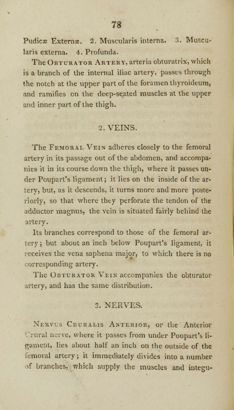 Pudicx Externa. 2. Muscularis interna. 3. Muscu- laris externa. 4. Profunda. The Obturator Artery, arteria obturatrix, which is a branch of the internal iliac artery, passes through the notch at the upper part of the foramen thyroideum, and ramifies on the deep-seated muscles at the upper and inner part of the thigh. 2. VEINS. The Femoral Vein adheres closely to the femoral artery in its passage out of the abdomen, and accompa- nies it in its course down the thigh, where it passes un- der Poupart's ligament; it lies on the inside of the ar- tery, but, as it descends, it turns more and more poste- riorly, so that where thty perforate the tendon of the adductor magnus, the vein is situated fairly behind the artery. Its branches correspond to those of the femoral ar- tery ; but about an inch below Poupart's ligament, it receives the vena saphena major, to which there is no corresponding artery. The Obturator Vein accompanies the obturator trtery, and has the same distribution. 2. NERVES. Xehvus Cruralis Anterior, or the Anterior 'rural nerve, where it passes from under Poupart's li- gament, lies about half an inch on the outside of the femoral artery; it immediately divides into a number of branches, which supply the muscles and integu-