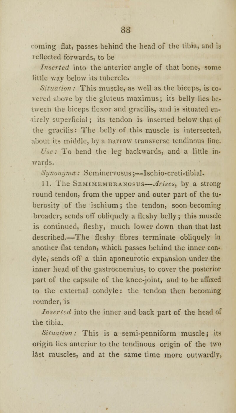 coming flat, passes behind the head of the tibia, and is reflected forwards, to be Inserted into the anterior angle of that bone, some little way below its tubercle. Situatio?i: This muscle, as well as the biceps, is co- vered above by the gluteus maximus; its belly lies be- tween the biceps flexor and gracilis, and is situated en- -tirely superficial; its tendon is inserted below that of the gracilis: The belly of this muscle is intersected, about its middle, by a narrow transverse tendinous line. Use: To bend the leg backwards, and a little in- wards. Synonyma: Seminervosus;—Ischio-creti-tibial. 11. The Semimembranosus—Arises, by a strong round tendon, from the upper and outer part of the tu- berosity of the ischium; the tendon, soon becoming broader, sends off oblicpiely a fleshy belly; this muscle is continued, fleshy, much lower down than that last described.—The fleshy fibres terminate obliquely in another flat tendon, which passes behind the inner con- dyle, sends off a thin aponeurotic expansion under the inner head of the gastrocnemius, to cover the posterior part of the capsule of the knee-joint, and to be affixed to the external condyle: the tendon then becoming rounder, is Inserted into the inner and back part of the head of the tibia. Situation: This is a semi-penniform muscle; its origin lies anterior to the tendinous origin of the two last muscles, and at the same time more outwardlv,