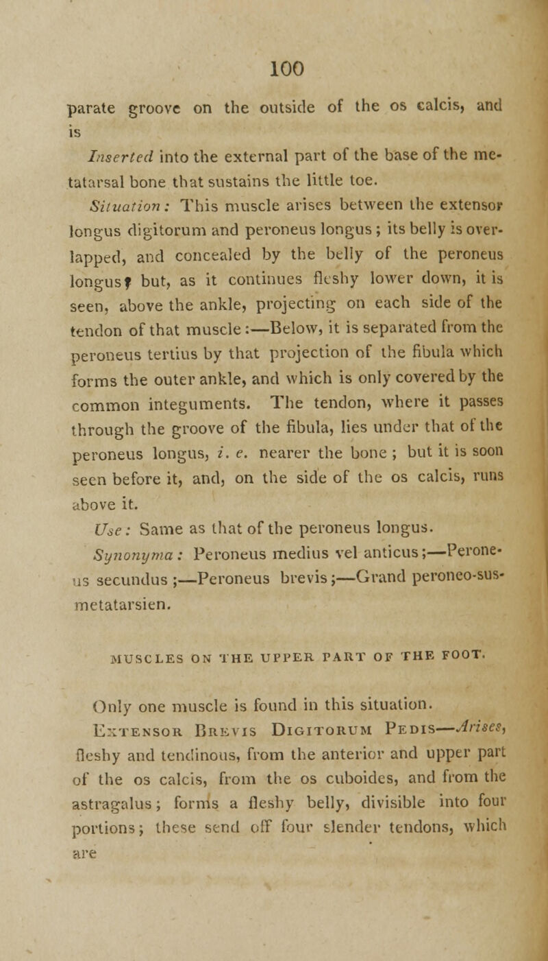 parate groove on the outside of the os calcis, and is Inserted into the external part of the base of the me- tatarsal bone that sustains the little toe. Situation: This muscle arises between the extensor longus digitorum and peroneus longus ; its belly is over- lapped, and concealed by the belly of the peroneus longusf but, as it continues fleshy lower down, it is seen, above the ankle, projecting on each side of the tendon of that muscle:—Below, it is separated from the peroneus tertius by that projection of the fibula which forms the outer ankle, and which is only covered by the common integuments. The tendon, where it passes through the groove of the fibula, lies under that of the peroneus longus, i. e. nearer the bone ; but it is soon seen before it, and, on the side of the os calcis, runs above it. Use: Same as that of the peroneus longus. Synonyma: Peroneus medius vel amicus;—Perone- us secundus ;—Peroneus brevis;—Grand peroneo-sus- metatarsien. MUSCLES ON THE UPPER PART OF THE FOOT. Only one muscle is found in this situation. E:;tensor Brevis Digitorum Pedis—Arises, fleshy and tendinous, from the anterior and upper part of the os calcis, from the os cuboides, and from the astragalus; forms a fleshy belly, divisible into four portions j these send off four slender tendons, which are