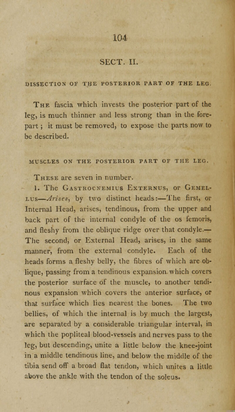 SECT. II. DISSECTION OF THE POSTERIOR PART OF THE LEG. The fascia which invests the posterior part of the leg, is much thinner and less strong than in the fore- part ; it must be removed, to expose the parts now to be described. MUSCLES ON THE POSTERIOR PART OF THE LEG. These are seven in number. 1. The Gastrocnemius Externus, or Gemel- lus—Arises, by two distinct heads:—The first, or Internal Head, arises, tendinous, from the upper and back part of the internal condyle of the os femoris, and fleshy from the oblique ridge over that condyle.— The second, or External Head, arises, in the same manner, from the external condyle. Each of the heads forms a fleshy belly, the fibres of which are ob- lique, passing from a tendinous expansion, which covers the posterior surface of the muscle, to another tendi- nous expansion which covers the anterior surface, or that surface which lies nearest the bones. The two bellies, of which the internal is by much the largest, are separated by a considerable triangular interval, in which the popliteal blood-vessels and nerves pass to the leg, but descending, unite a little below the knee-joint in a middle tendinous line, and below the middle of the tibia send off* a broad flat tendon, which unites a little above the ankle with the tendon of the soleus.