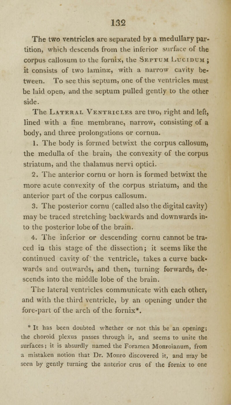 The two ventricles are separated by a medullary par- tition, which descends from the inferior surface of the corpus callosum to the fornix, the Septum Lucidum ; it consists of two laminae, with a narrow cavity be- tween. To see this septum, one of the ventricles must be laid open, and the septum pulled gently to the other side. The Lateral Ventricles are two, right and left, lined with a fine membrane, narrow, consisting of a body, and three prolongations or cornua. 1. The body is formed betwixt the corpus callosum, the medulla of the brain, the convexity of the corpus striatum, and the thalamus nervi optici. 2. The anterior cornu or horn is formed betwixt the more acute convexity of the corpus striatum, and the anterior part of the corpus callosum. 3. The posterior cornu (called also the digital cavity) may be traced stretching backwards and downwards in- to the posterior lobe of the brain. 4. The inferior or descending cornu cannot be tra- ced in this stage of the dissection; it seems like the continued cavity of the ventricle, takes a curve back- wards and outwards, and then, turning forwards, de- scends into the middle lobe of the brain. The lateral ventricles communicate with each other, and with the third ventricle, by an opening under the fore-part of the arch of the fornix*. * It has been doubted whether or not this be an opening; the choroid plexus passes through it, and seems to unite the surfaces; it is absurdly named the Foramen Monroianum, from a mistaken notion that Dr. Monro discovered it, and may be seen by gently turning the anterior cms of the fornix to one