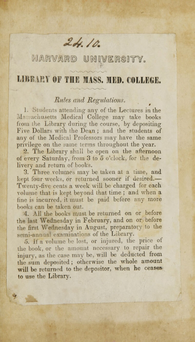 24. /A LlBR.UiY OF TOE MASS. IED. COLLEGE. Rules and Regulations. 1. Students attending any of the Lectures in the achusetts Medical College may take books Ii 01 ii ihe Library during the course, by depositing Five Dollars with the Dean; and the students of any of the Medical Professors may have the same privilege on the same terms throughout the year. 2. The Library shall be open on the afternoon of every Saturday, from 3 to 5 o'clock, for the de- livery and return of books. 3. Three volumes may be taken at a time, and kept four weeks, or returned sooner if desired.— Twenty-five cents a week will be charged for each volume that is kept beyond that time ; and when a fine is incurred, it must be paid before any more books can be taken out. 4. All the books must be returned on or before the last Wednesday in February, and on or before the first Wednesday in August, preparatory to the semi-annual examinations of the Library. ;5. If a volume be lost, or injured, the price of the book, or the amount necessary to repair the injury, as the case may be, will be deducted from the sinn deposited; otherwise the whole amount will be returned to the depositor, when he ceases to use the Library.