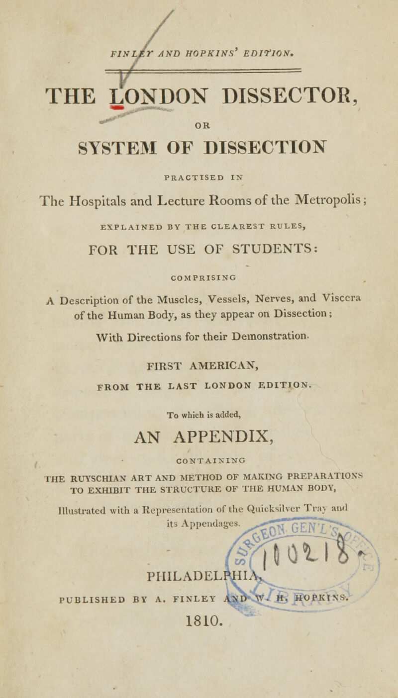 FINLEr AND HOPKINS' ED1VJ0N. THE LONDON DISSECTOR, OR SYSTEM OF DISSECTION PRACTISED IN The Hospitals and Lecture Rooms of the Metropolis; EXPLAINED BY THE CLEAREST RULES, FOR THE USE OF STUDENTS: COMPRISING A Description of the Muscles, Vessels, Nerves, and Viscera of the Human Body, as they appear on Dissection; With Directions for their Demonstration. FIRST AMERICAN, FROM THE LAST LONDON EDITION. To which is added, AN APPENDIX, CONTAINING THE RUYSCHIAN ART AND METHOD OF MAKING PREPARATIONS TO EXHIBIT THE STRUCTURE OF THE HUMAN BODY, Illustrated with a Representation of the Quicksilver Ti.i;. and its Appendages. ^^St? 3$ PHILADELP^I PUBLISHED BY A. FINLEY 1810. mm