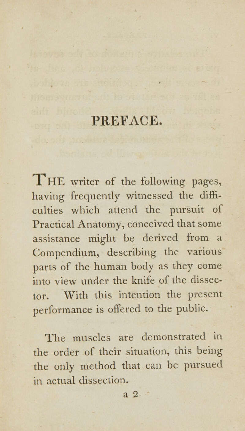 PREFACE. THE writer of the following pages, having frequently witnessed the diffi- culties which attend the pursuit of Practical Anatomy, conceived that some assistance might be derived from a Compendium, describing the various parts of the human body as they come into view under the knife of the dissec- tor. With this intention the present performance is offered to the public. The muscles are demonstrated in the order of their situation, this being the only method that can be pursued, in actual dissection. a 2 -