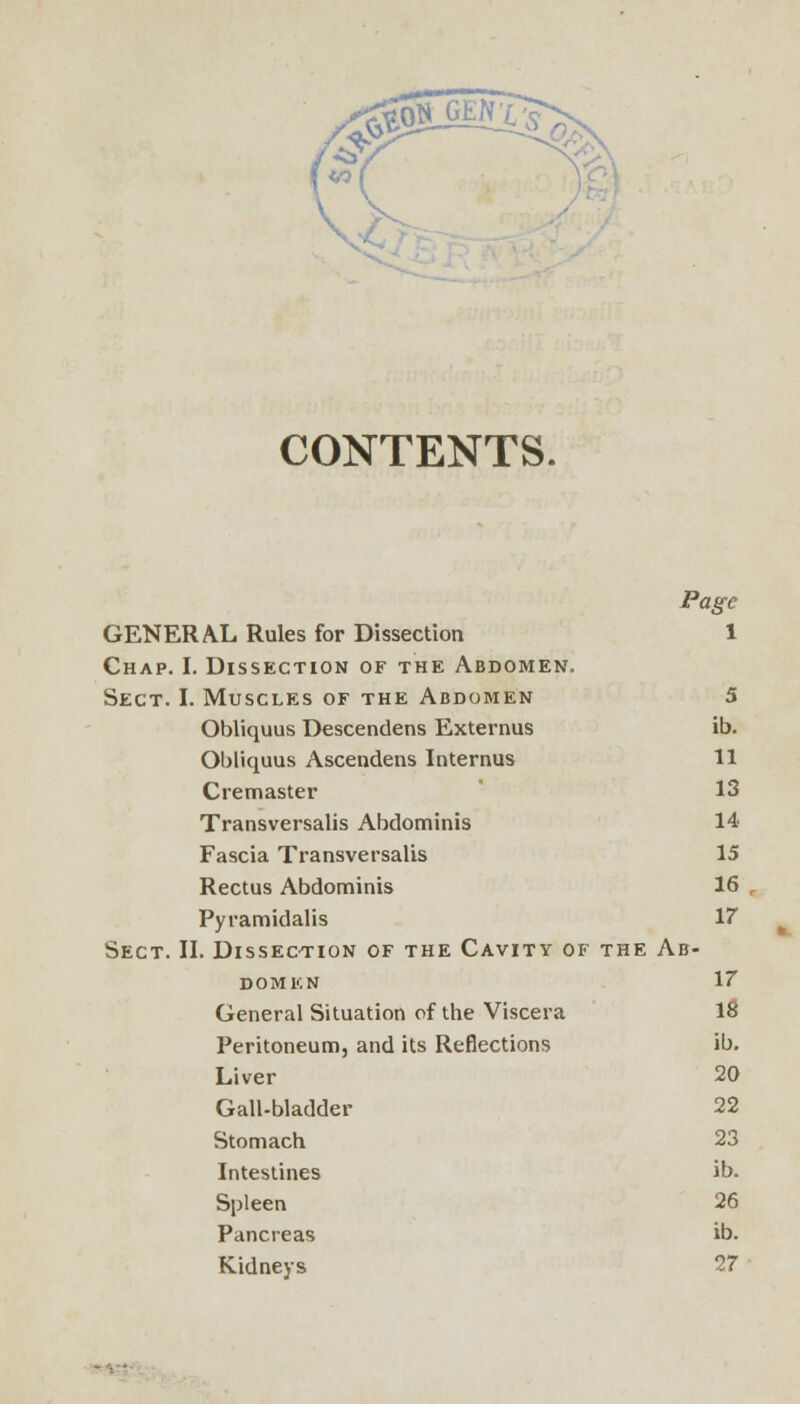 CONTENTS. Page GENERAL Rules for Dissection 1 Chap. I. Dissection of the Abdomen. Sect. I. Muscles of the Abdomen 5 Obliquus Descendens Externus ib. Obliquus Ascendens Internus 11 C re master 13 Transversalis Abdominis 14 Fascia Transversalis 15 Rectus Abdominis 16 Pyramidalis 17 Sect. II. Dissection of the Cavity of the Ab- domen 17 General Situation of the Viscera 18 Peritoneum, and its Reflections ib. Liver 20 Gall-bladder 22 Stomach 23 Intestines ib. Spleen 26 Pancreas ib. Kidneys 27