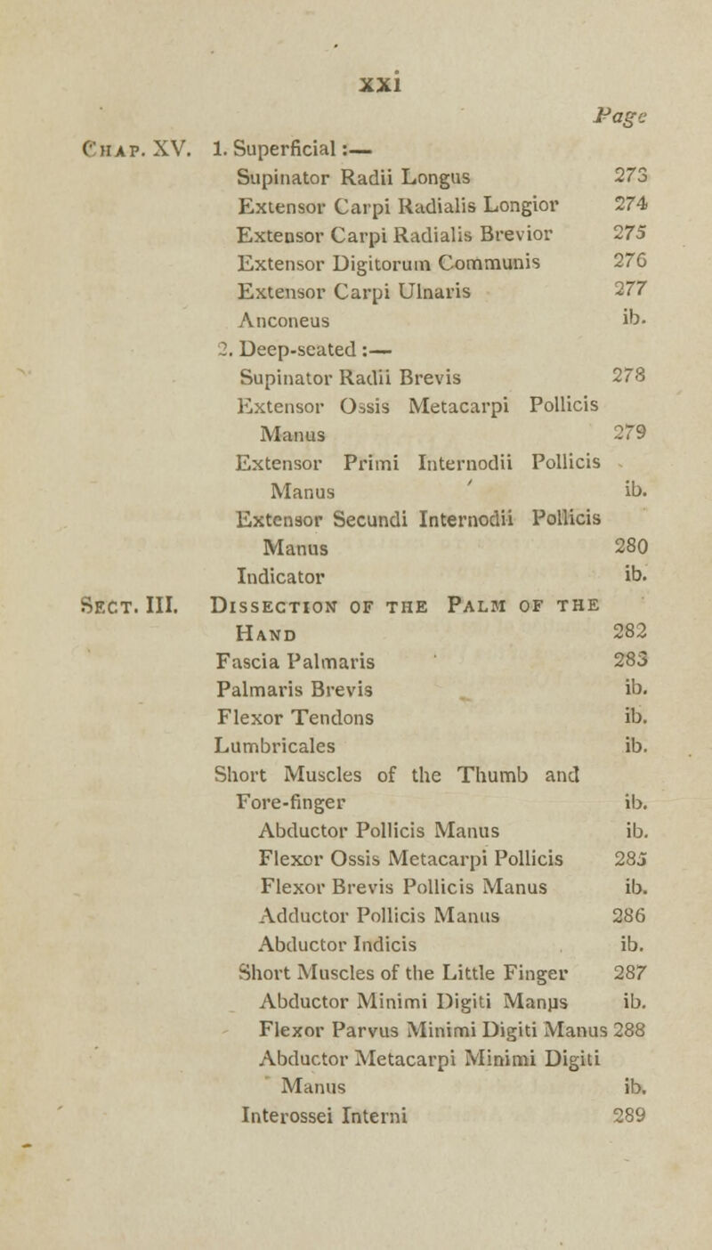 Pagt Chap. XV. Sect. III. 1. Superficial:— Supinator Radii Longus 273 Extensor Carpi Radialis Longior 274 Extensor Carpi Radialis Brevior 275 Extensor Digitorum Communis 276 Extensor Carpi Ulnaris 277 Anconeus ib. 2. Deep-seated:— Supinator Radii Brevis 278 Extensor Ossis Metacarpi Pollicis Manas 279 Extensor Primi Internodii Pollicis Manas ib. Extensor Secundi Internodii Pollicis Manus 280 Indicator ib. Dissection of the Palm of the Hand 282 Fascia Palmaris 283 Palmaris Brevis ib. Flexor Tendons ib. Lumbricales ib. Short Muscles of the Thumb and Fore-finger ib. Abductor Pollicis Manus ib. Flexor Ossis Metacarpi Pollicis 285 Flexor Brevis Pollicis Manus ib. Adductor Pollicis Manus 286 Abductor Indicis ib. Short Muscles of the Little Finger 287 Abductor Minimi Digiti Manps ib. Flexor Parvus Minimi Digiti Manus (288 Abductor Metacarpi Minimi Digiti Manus ib. Interossei Interni 289