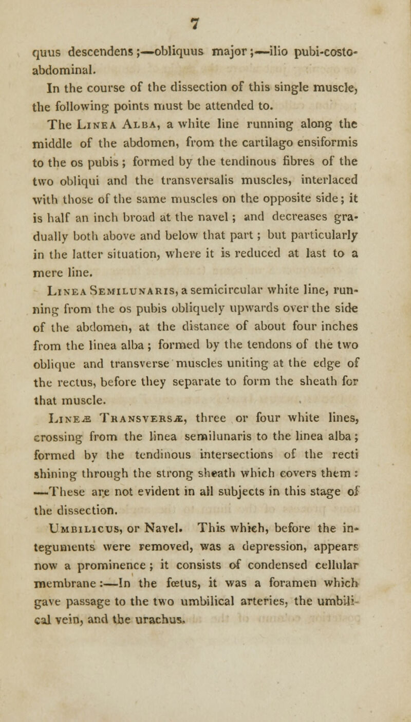 quus descendens ;—obliquus major;— ilio pubi-costo- abdominal. In the course of the dissection of this single muscle, the following points must be attended to. The Line a Alba, a white line running along the middle of the abdomen, from the cartilago ensiformis to the os pubis ; formed by the tendinous fibres of the two obliqui and the transversalis muscles, interlaced With those of the same muscles on the opposite side; it is half an inch broad at the navel; and decreases gra- dually both above and below that part; but particularly in the latter situation, where it is reduced at last to a mere line. Linea Semilunaris, a semicircular white line, run- ning from the os pubis obliquely upwards over the side of the abdomen, at the distance of about four inches from the linea alba ; formed by the tendons of the two oblique and transverse muscles uniting at the edge of the rectus, before they separate to form the sheath for that muscle. LiNEiE Transversa, three or four white lines, crossing from the linea semilunaris to the linea alba; formed by the tendinous intersections of the recti shining through the strong sheath which covers them : —These are not evident in all subjects in this stage of the dissection. Umbilicus, or Navel. This which, before the in- teguments were removed, was a depression, appears now a prominence; it consists of condensed cellular membrane:—In the foetus, it was a foramen which gave passage to the two umbilical arteries, the umbili cal vein, and tbe urachus.