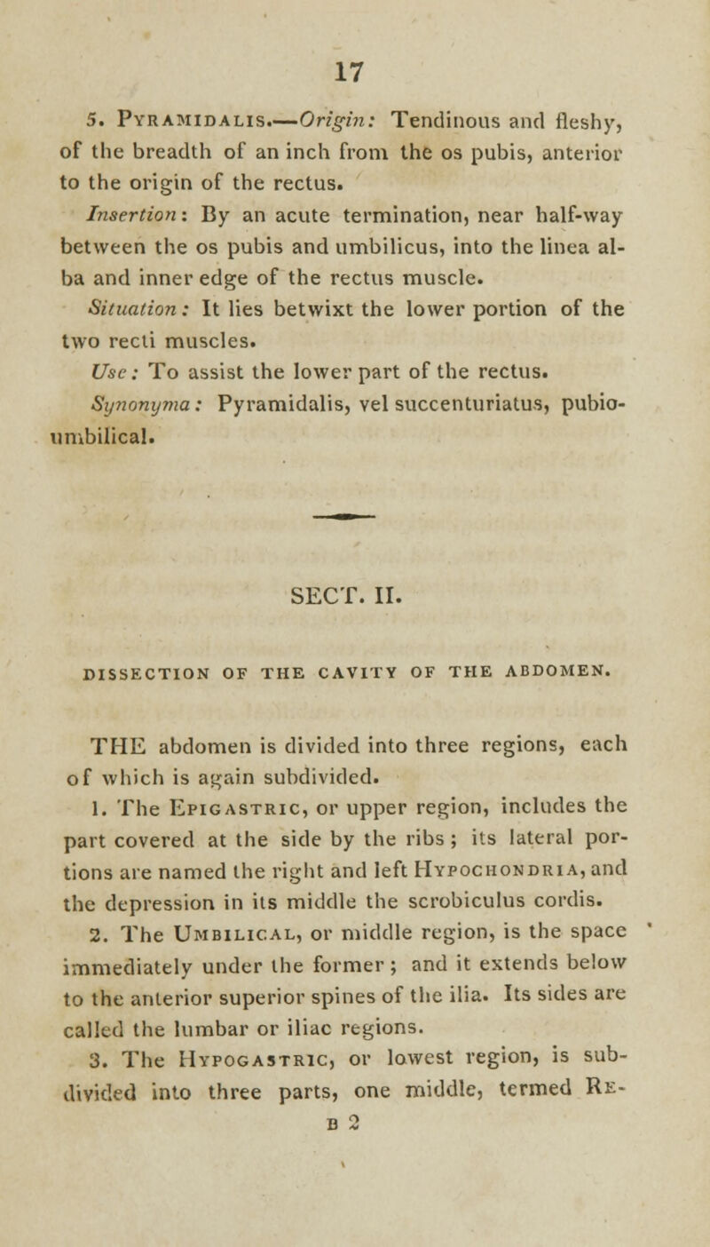 5. Pyramidalis.—Origin: Tendinous and fleshy, of the breadth of an inch from the os pubis, anterior to the origin of the rectus. Insertion: By an acute termination, near half-way between the os pubis and umbilicus, into the linea al- ba and inner edge of the rectus muscle. Situation: It lies betwixt the lower portion of the two recti muscles. Use: To assist the lower part of the rectus. Synonyma: Pyramidalis, vel succenturiatus, pubio- umbilical. SECT. II. DISSECTION OF THE CAVITY OF THE ABDOMEN. THE abdomen is divided into three regions, each of which is again subdivided. 1. The Epigastric, or upper region, includes the part covered at the side by the ribs ; its lateral por- tions are named the right and left Hypochondria, and the depression in its middle the scrobiculus cordis. 2. The Umbilical, or middle region, is the space immediately under the former; and it extends below to the anterior superior spines of the ilia. Its sides are called the lumbar or iliac regions. 3. The Hypogastric, or lowest region, is sub- divided into three parts, one middle, termed Re-