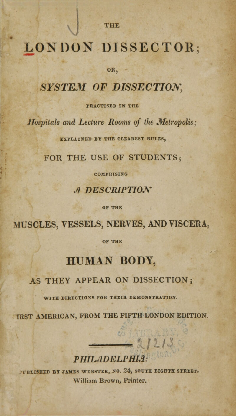 \> THE LONDON DISSECTOR; OR, SYSTEM OF DISSECTION, PRACTISED IV THE Hospitals and Lecture Rooms of the Metropolis; EXPLAINED BY THE CLEAREST RULES, FOR THE USE OF STUDENTS; COMPRISING A DESCRIPTION OF THE MUSCLES, VESSELS, NERVES, AND VISCERA, OF THE HUMAN BODY, AS THEY APPEAR ON DISSECTION; WITH DIRECTIONS FOK THEIR DEMONSTRATION. IRST AMERICAN, FROM THE FIFTH LONDON EDITION. PHILADELPHIA: UBIISHED BT JAMES WEBSTER, NO. 24, SOUTH EIGHTH STREET. William Brown, Printer.