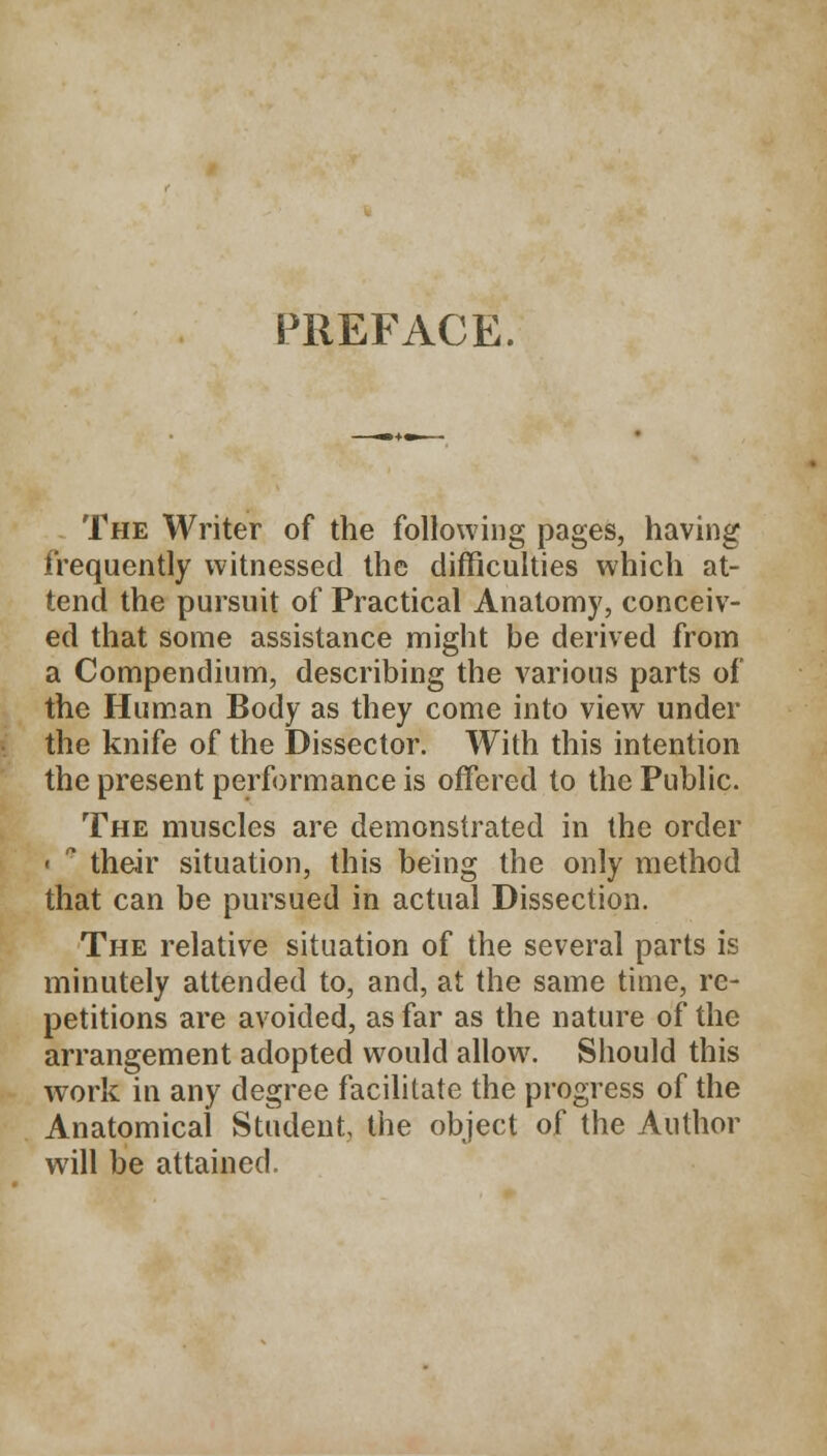 S3REFACE. The Writer of the following pages, having frequently witnessed the difficulties which at- tend the pursuit of Practical Anatomy, conceiv- ed that some assistance might be derived from a Compendium, describing the various parts of the Human Body as they come into view under the knife of the Dissector. With this intention the present performance is offered to the Public. The muscles are demonstrated in the order ■ * their situation, this being the only method that can be pursued in actual Dissection. The relative situation of the several parts is minutely attended to, and, at the same time, re- petitions are avoided, as far as the nature of the arrangement adopted would allow. Should this work in any degree facilitate the progress of the Anatomical Student, the object of the Author will be attained.