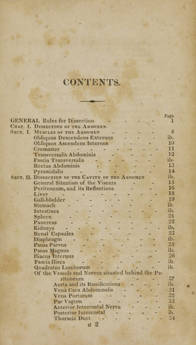 CONTENTS. GENERAL Rules for Dissection .... 1 Chap. I. Dissection of the Abdomen. Sect. I. Muscles of the Abdomen .... 5 Obliquus Descendens Externus - - - ib. Obliquus Ascendens Interims - - 10 Cremaster - - 11 Transversalis Abdominis -' - - 12 Fascia Transversalis ..... ib- Rectus Abdominis 13 Pyramidalis - - - - In- sect. II. Dissection of the Cavity of the Abdomen ib. General Situation of the Viscera - - 15 Peritoneum, and its Reflections . . 16 Liver - - .... .18 Gall-bladder 19 Stomach - ib. Intestines ....... ib. Spleen - ... 21 Pancreas ... - . Kidneys ib. Renal Capsules .... 23 Diaphragm - ib. Psoas Parvus - - - - - 25 Psoas Magnus - - - - - ib. Iliacus Intcrnus 26 Fascia lliaca - - - - - ib. Quadratus Lumborum - - - - ib. Of the Vessels and Nerves situated behind the Pe- ritoneum - - '27 Aorta and its Ramifications ... ib. Vena Cava Abdominalis ... 31 Vena Portarum - - - - 32 Par Vagum - - - - 33 Anterior Intercostal Nerve - - ib. Posterior Intercostal ib. Thoracic Duct ... - - 34 a 2