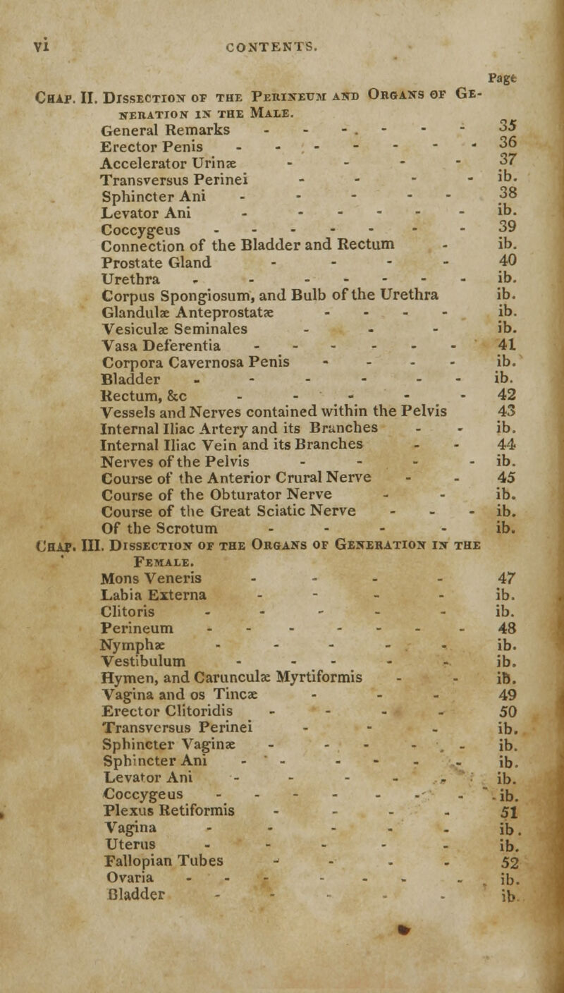 Chap. II. Dissection of the Perineum and Organs of Ge- neration in the Male. General Remarks - - Erector Penis Accelerator Urinae -■-.-. Transversus Perinei - - Sphincter Ani - - - - Levator Ani - - Coccygeus Connection of the Bladder and Rectum Prostate Gland -,--■■ > - Urethra - - Corpus Spongiosum, and Bulb of the Urethra Glandulae Anteprostatae .... Vesiculae Seminales - Vasa Deferentia ------ Corpora Cavernosa Penis .... Bladder _----- Rectum, &c - - Vessels and Nerves contained within the Pelvis Internal Iliac Artery and its Brunches Internal Iliac Vein and its Branches Nerves of the Pelvis .... Course of the Anterior Crural Nerve Course of the Obturator Nerve Course of the Great Sciatic Nerve ... Of the Scrotum - Chap. III. Dissection of the Organs of Generation in the Female. Mons Veneris .... Labia Externa .... Clitoris .... Perineum ... .... Nymphae ..... Vestibulum .... Hymen, and Carunculae Myrtiformis Vagina and os Tincae - - - Erector Clitoridis . - . . Transversus Perinei - - - Sphincter Vaginae - - - - , . Sphincter Ani -  - - Levator Ani Coccygeus .... ... Plexus Retiformis - Vagina ----- Uterus ..... Fallopian Tubes Ovaria ... ... . Pagt 35 36 37 ib. 38 ib. 39 ib. 40 ib. ib. ib. ib. 41 ib. ib. 42 43 ib. 44 ib. 45 ib. ib. ib. 47 ib. ib. 48 ib. ib. ib. 49 50 ib. ib. ib. ib. ib. 51 ib. ib. 52 ib.