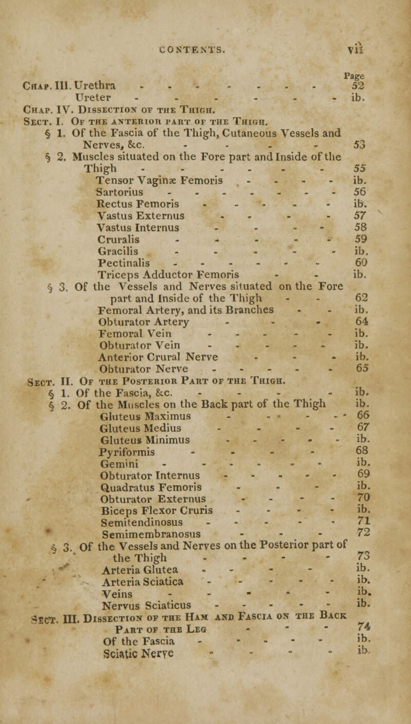 Page Chap. III. Urethra 52 Ureter - - - - - ib. Chap. IV. Dissection of the Thigh. Sect. I. Of the anterior part of the Thibh. § 1. Of the Fascia of the Thigh, Cutaneous Vessels and Nerves, 8cc. ... - 53 § 2. Muscles situated on the Fore part and Inside of the Thigh - - ... .55 Tensor Vaginae Femoris - - - ib. Sartorius 56 Rectus Femoris .... - ib. Vastus Externus - - -57 Vastus Internus - - - - 58 Cruralis - - - - - 59 Gracilis ..... ib. Pectinalis ...... 60 Triceps Adductor Femoris - - ib. § 3. Of the Vessels and Nerves situated on the Fore part and Inside of the Thigh - - 62 Femoral Artery, and its Branches - - ib. Obturator Artery 64 Femoral Vein .... - ib. Obturator Vein ..... 3b. Anterior Crural Nerve - - - ib. Obturator Nerve .... -65 Sect. II. Of the Posterior Part of the Thigh. § 1. Of the Fascia, &c. - - - - ib. § 2. Of the Muscles on the Back part of the Thigh ib. Gluteus Maximus - - • - - - 66 Gluteus Medius - - - - 67 Gluteus Minimus ..... ib. Pyriformis .... 68 Gemini - ..... ib. Obturator Internus 69 Quadratus Femoris - ib. Obturator Externus - - - - 70 Biceps Flexor Cruris ... - ib. Semitendinosus ... - - 71 Semimembranosus ... 72 § 3. Of the Vessels and Nerves on the Posterior part of the Thigh - - - - 73 Arteria Glutea ... - ib. Arteria Sciatica »h. Veins .* Nervus Sciaticus - ^ECT. III. Dissection of the Ham and Fascia on the Back Part of the Leg -  /4 Of the Fascia - .... ib. Sciatic Nerre - - - - ib. ib.