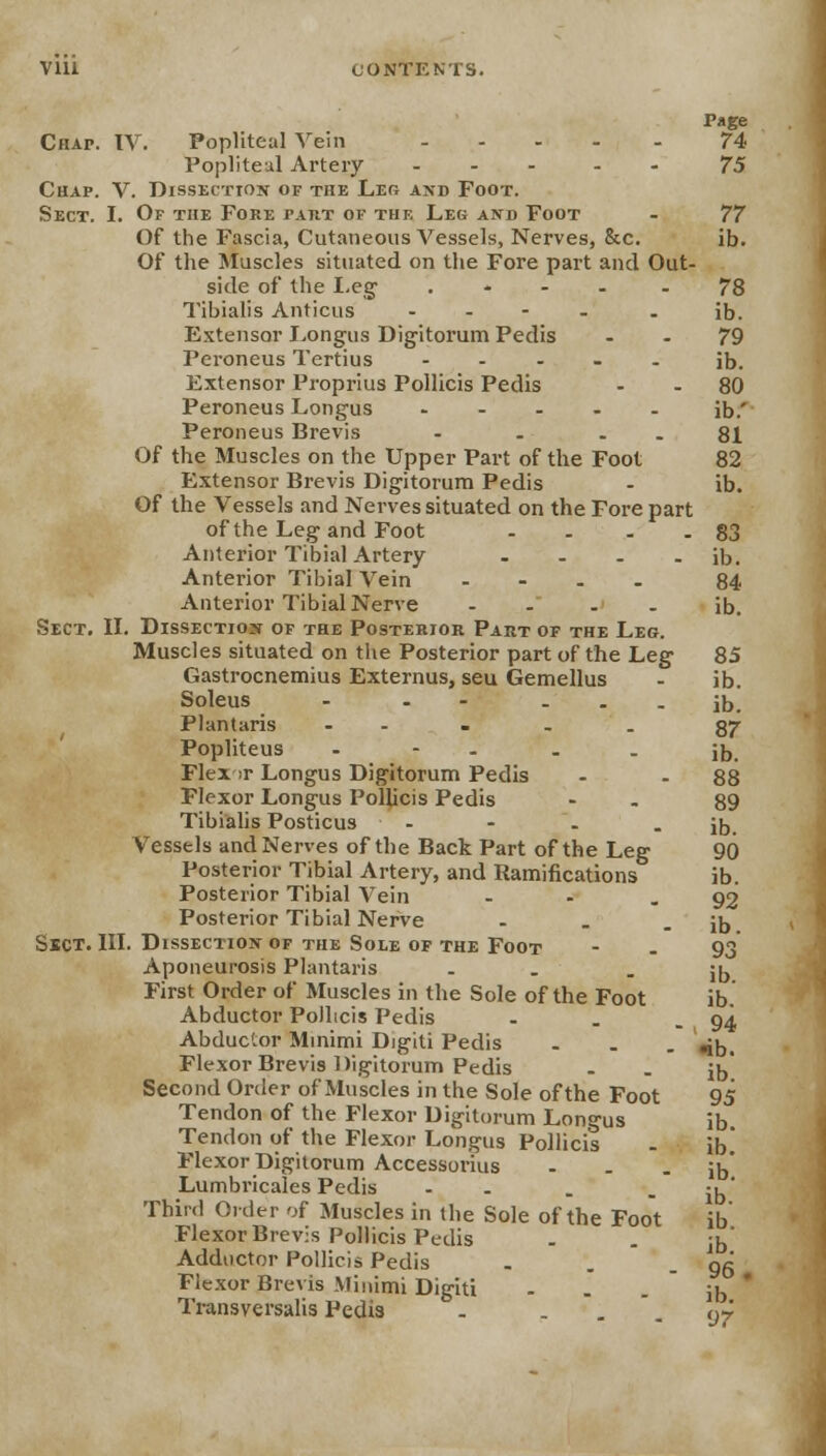 Page Chap. IV. Popliteal Vein 74 Popliteal Artery ... . 75 Chap. V. Dissection of the Leg and Foot. Sect. I. Of the Fore part of thf. Leg and Foot - 77 Of the Fascia, Cutaneous Vessels, Nerves, &c. ib. Of the Muscles situated on the Fore part and Out- side of the Leg . - 78 Tibialis Anticus - - ib. Extensor Longus Digitorum Pedis 79 Peroneus Tertius ..... ib. Extensor Proprius Pollicis Pedis - - 80 Peroneus Longus ..... ib.' Peroneus Brevis - . - - 81 Of the Muscles on the Upper Part of the Foot 82 Extensor Brevis Digitorum Pedis - ib. Of the Vessels and Nerves situated on the Fore part of the Leg and Foot . . . - 83 Anterior Tibial Artery - - - - ib. Anterior Tibial Vein - 84 Anterior Tibial Nerve -> ib. Sect. II. Dissection of the Posterior Part of the Leg. Muscles situated on the Posterior part of the Leg 85 Gastrocnemius Externus, seu Gemellus - ib. Soleus - - - - - - ib. Plantaris - . - . 87 Popliteus - - . ib. Flex ;r Longus Digitorum Pedis - - 88 Flexor Longus Pollicis Pedis - 89 Tibialis Posticus - - - - ib. Vessels and Nerves of the Back Part of the Leg 90 Posterior Tibial Artery, and Ramifications ib. Posterior Tibial Vein - - 92 Posterior Tibial Nerve . . - ib Sect. III. Dissection of the Sole of the Foot - . 93 Aponeurosis Plantaris . - ib First Order of Muscles in the Sole of the Foot ib. Abductor PoJltcis Pedis - . - 94 Abductor Minimi Digiti Pedis ... »;b. Flexor Brevis Digitorum Pedis . . ib' Second Order of Muscles in the Sole of the Foot 95 Tendon of the Flexor Digitorum Longus ib. Tendon of the Flexor Longus Pollicis - ib.' Flexor Digitorum Accessorius - . - ib' Lumbricales Pedis - . - ib Third Older of Muscles in the Sole of the Foot ib Flexor Brevis Pollicis Pedis Adductor Pollicis Pedis . . - 96 Flexor Brevis Minimi Digiti - . -  ib * Transversalis Pedis . - . . y-r