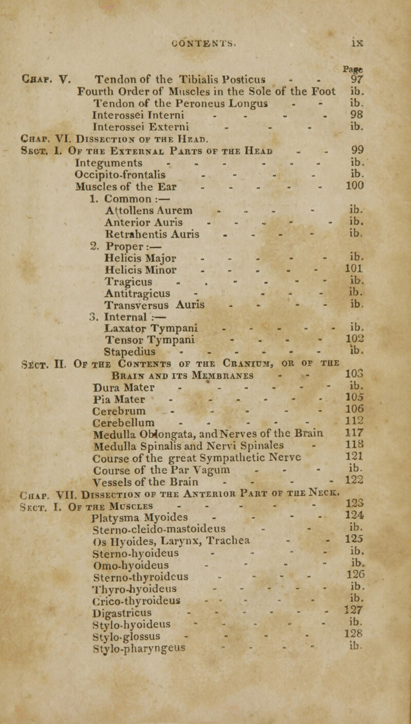 Chap. V. Tendon of the Tibialis Posticus Fourth Order of Muscles in the Sole of the Foot Tendon of the Peroneus Longus Interossei Interni .... Interossei Externi ... Chap. VI. Dissection of the Head. Sect. I. Of the External Parts of the Head Integuments ... ... Occipito-frontalis .... Muscles of the Ear - 1. Common :— A'tollens Aurem ... Anterior Auris - Retrahentis Auris --._ 2. Proper:— Helicis Major - Helicis Minor - Tragicus - - - - Antitragicus - ... Transversus Auris - - 3. Internal :— Laxator Tympani Tensor Tympani ... Stapedius Sect. II. Of the Contents of the Cranium, or of the Brain and its Membranes Dura Mater - - Pia Mater - Cerebrum - Cerebellum - ... Medulla Oblongata, andNerves of the Brain Medulla Spinalis and Nervi Spinales Course of the great Sympathetic Nerve Course of the Par Vagum - Vessels of the Brain - - Chap. VII. Dissection of the Anterior Part of the Neck. Sect. I. Of the Muscles - - Platysma Myoides - - Sterno-cleido-mastoideus Os Ilyoides, Larynx, Trachea Sterno-hyoideus - Omo-hyoideus - Sterno-thyroidcus - ... Thyro-hyoideus Crico-thyroideus - • Digastricus Stylo-hyoideus - Stylo-glossus . - - - Stylo-pharyngeus - Pate 97 ib. ib. 98 ib. 99 ib. ib. 100 ib. ib. ib. ib. 101 ib. ib. ib. ib. 102 ib. 103 ib. 105 106 112 117 118 121 ib. 122 123 124 ib. 125 ib. ib. 12G ib. ib. 127 ib. 128
