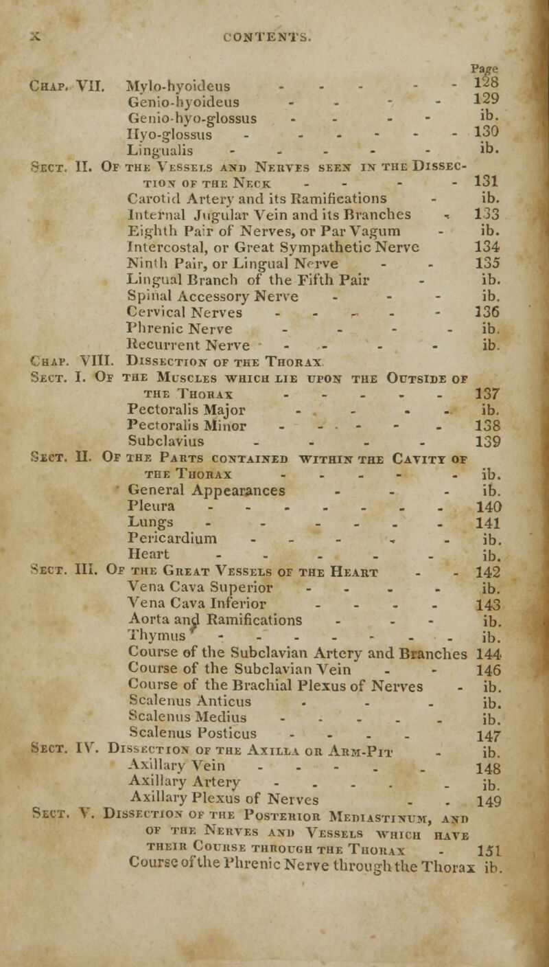 Chap. VII. Mylo-hyoideus ... - - 128 Genio-hyoideus - - - 129 Genio-hyo-glossus - - - 1D- Hyo-glossus - - 130 Lingualis - - - - - ib. Sect. II. Of thk Vessels and Nerves seen in the Dissec- tion of the Neck - - - 131 Carotid Artery and its Ramifications - ib. Internal Jugular Vein and its Branches -. 133 Eighth Pair of Nerves, or Par Vagum - ib. Intercostal, or Great Sympathetic Nerve 134 Ninth Pair, or Lingual Nerve - - 135 Lingual Branch of the Fifth Pair - ib. Spinal Accessory Nerve - ib. Cervical Nerves . . _, . - 336 Phrenic Nerve - - - ib. Recurrent Nerve - - ib. Chap. VIII. Dissection of the Thorax Sect. I. Of the Muscles which lie upon the Outside of the Thorax ..... 137 Pectoralis Major - - ib. Pectoralis Minor - - • - - - 138 Subclavius .... 139 Sect. II. Of the Parts contained within the Cavity of the Thorax .... - ib. ' General Appearances - - ib. Pleura 140 Lungs - - ... 141 Pericardium - - , - ib. Heart ..... ib. Sect. III. Of the Great Vessels of the Heart - - 142 Vena Cava Superior ... . ib. Vena Cava Inferior - - - - 143 Aorta and Ramifications - - - ib. Thymus - - - . - - - ib. Course of the Subclavian Artery and Branches 144 Course of the Subclavian Vein - - 146 Course of the Brachial Plexus of Nerves - ib. Scalenus Anticus . - - ib. Scalenus Medius ib. Scalenus Posticus .... 147 Sect. IV. Disskction of the Axilla or Arm-Pit - ib. Axillary Vein .... . 143 Axillary Artery .... - ib. Axillary Plexus of Nerves . . 149 Sect. V. Dissection of the Posterior Mediastinum, and of the Nerves and Vessels which have their Course through the Thorax - 151 Course of the Phrenic Nerve through the Thorax ib.