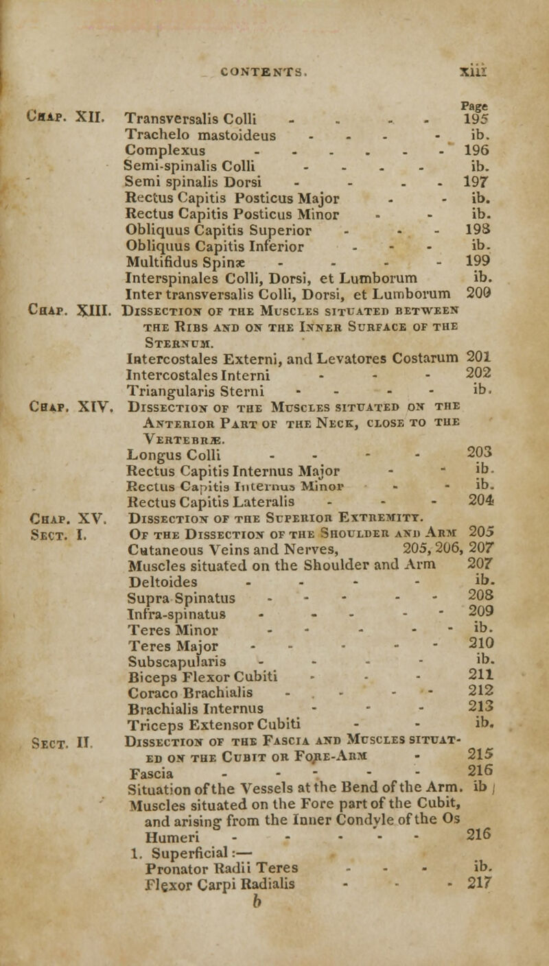 r* . PaSe Chap. XII. Transversalis Colli - 195 Trachelo mastoideus ... • ib. Complexus 196 Semi-spinalis Colli .... ib. Semi spinalis Dorsi - - . 197 Rectus Capitis Posticus Major - - ib. Rectus Capitis Posticus Minor - - ib. Obliquus Capitis Superior - - - 19S Obliquus Capitis Inferior - - - ib- Multifidus Spins - - - - 199 Interspinals Colli, Dorsi, et Lumborum ib. Inter transversalis Colli, Dorsi, et Lumborum 200 Chap. XIII. Dissection of the Muscles situated between the Ribs and on the Inner Surface of the Sternum. Intercostales Externi, and Levatores Costarum 201 Intercostaleslnterni ... 202 Triangularis Sterni - - - ib. Chap. XIV. Dissection of the Muscles situated on the Anterior Part of the Neck, close to the Vertebrje. Longus Colli - - 203 Rectus Capitis Interims Major -  jb. Rectus Capitis Interims Minor - - ib. Rectus Capitis Lateralis - - - 204- Chap. XV. Dissection of the Superior Extremity. Sect. I. Of the Dissection of the Shoulder and Arm 205 Cutaneous Veins and Nerves, 205, 206, 207 Muscles situated on the Shoulder and Arm 207 Deltoides ... - ib. Supra Spinatus - - 208 Infra-spinatus - - - ' 209 Teres Minor - - . - ib. Teres Major - - - - 210 Subscapularis ... - ib. Biceps Flexor Cubiti - - - 211 Coraco Brachialis - - 212 Brachialis Internus - - - 213 Triceps Extensor Cubiti - - ib. Sect. II. Dissection of the Fascia and Muscles situat- ed on the Cubit or Fore-Arm - 215 Fascia - - - 216 Situation of the Vessels at the Bend of the Arm. ib ; Muscles situated on the Fore part of the Cubit, and arising from the Inner Condyle of the Os Humeri - - ... 216 1. Superficial:— Pronator Radii Teres ... ib. Flexor Carpi Radialis - - - 217 b