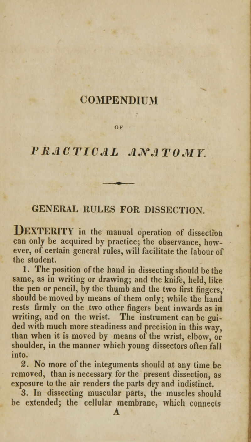 COMPENDIUM PRACTICAL ANATOMY. GENERAL RULES FOR DISSECTION. DEXTERITY in the manual operation of dissection can only be acquired by practice; the observance, how- ever, of certain general rules, will facilitate the labour of the student. 1. The position of the hand in dissecting should be the same, as in writing or drawing; and the knife, held, like the pen or pencil, by the thumb and the two first fingers,' should be moved by means of them only; while the hand rests firmly on the two other fingers bent inwards as in writing, and on the wrist. The instrument can be gui- ded with much more steadiness and precision in this way, than when it is moved by means of the wrist, elbow, or shoulder, in the manner which young dissectors often fall into. 2. No more of the integuments should at any time be removed, than is necessary for the present dissection, as exposure to the air renders the parts dry and indistinct. 3. In dissecting muscular parts, the muscles should be extended; the cellular membrane, which connects A