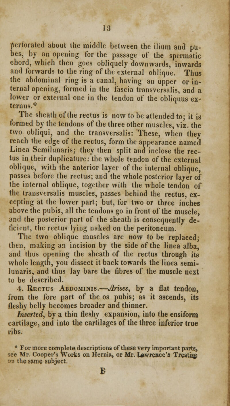 perforated about the middle between the ilium and pu- bes, by an opening for the passage of the spermatic chord, which then goes obliquely downwards, inwards and forwards to the ring of the external oblique. Thus the abdominal ring is a canal, having an upper or in- ternal opening, formed in the fascia transversalis, and a lower or external one in the tendon of the obliquus ex- ternus.* The sheath of the rectus is now to be attended to; it is formed by the tendons of the three other muscles, viz. the two obliqui, and the transversalis: These, when they reach the edge of the rectus, form the appearance named Linea Semilunaris; they then split and inclose the rec- tus in their duplicature: the whole tendon of the external oblique, with the anterior layer of the internal oblique, passes before the rectus; and the whole posterior layer of the internal oblique, together with the whole tendon of the transversalis muscles, passes behind the rectus, ex- cepting at the lower part; but, for two or three inches above the pubis, all the tendons go in front of the muscle, and the posterior part of the sheath is consequently de- ficient, the rectus lying naked on the peritoneum. The two oblique muscles are now to be replaced; then, making an incision by the side of the linea alba, and thus opening the sheath of the rectus through its whole length, you dissect it back towards the linea semi- lunaris, and thus lay bare the fibres of the muscle next to be described. 4. Rectus Abdominis.—Arises, by a flat tendon, from the fore part of the os pubis; as it ascends, its fleshy belly becomes broader and thinner. Inserted, by a thin fleshy expansion, into the ensiform cartilage, and into the cartilages of the three inferior true ribs. * For more complete descriptions of these very important parts, see Mr. Cooper's Works on Hernia, or Mr. Lawrence's Treating on the same subject. B