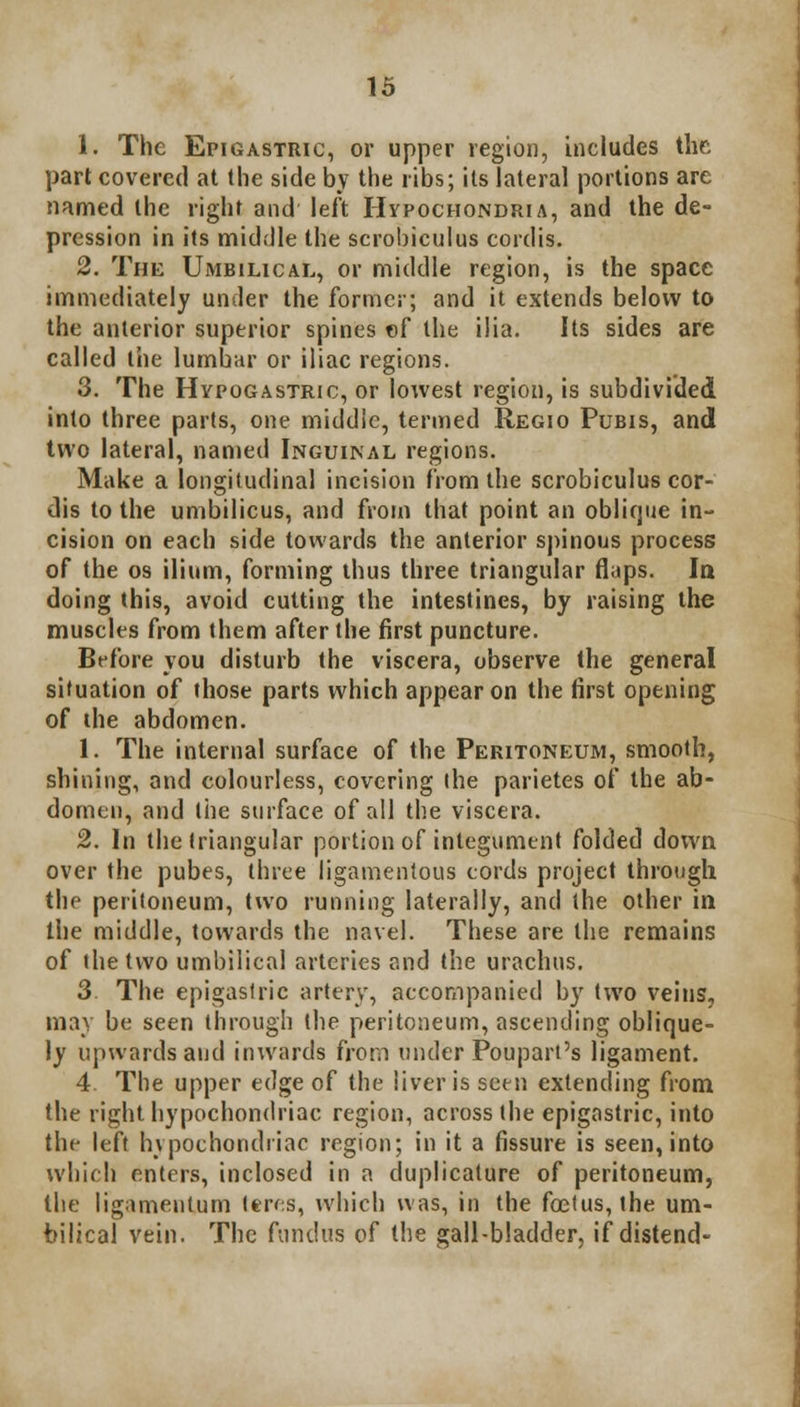 1. The Epigastric, or upper region, includes the part covered at the side by the ribs; its lateral portions are named the right and left Hypochondria, and the de- pression in its middle the scrobiculus cordis. 2. The Umbilical, or middle region, is the space immediately under the former; and it extends below to the anterior superior spines of the ilia. Its sides are called the lumbar or iliac regions. 3. The Hypogastric, or lowest region, is subdivided into three parts, one middle, termed Regio Pubis, and two lateral, named Inguinal regions. Make a longitudinal incision from the scrobiculus cor- dis to the umbilicus, and from that point an oblique in- cision on each side towards the anterior spinous process of the os ilium, forming thus three triangular flaps. la doing this, avoid cutting the intestines, by raising the muscles from them after the first puncture. Before you disturb the viscera, observe the general situation of those parts which appear on the first opening of the abdomen. 1. The internal surface of the Peritoneum, smooth, shining, and colourless, covering the parietes of the ab- domen, and the surface of all the viscera. 2. In the triangular portion of integument folded down over the pubes, three ligamentous cords project through the peritoneum, two running laterally, and the other in the middle, towards the navel. These are the remains of the two umbilical arteries and the urachus. 3 The epigastric artery, accompanied by two veins, may be seen through the peritoneum, ascending oblique- ly upwards and inwards from under Poupart's ligament. 4. The upper edge of the liver is seen extending from the right hypochondriac region, across the epigastric, into the left hypochondriac region; in it a fissure is seen, into which enters, inclosed in a duplicature of peritoneum, the ligamentum teres, which was, in the foetus, the um- bilical vein. The fundus of the gall-bladder, if distend-