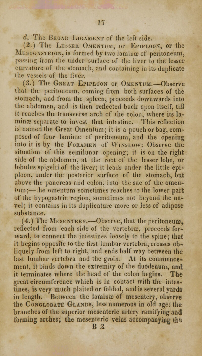 d, The Broad Ligament of the left side. (2.) The Lesser Omentum, or Epiploon, or the MuaoGASTRroiv, is formed by two laminae of peritoneum, passing from the under surface of the liver to the lesser curvature of the stomach, and containing in its duplicate the vessels of the liver. (3.) The Great Epiploon or Omentum.—Observe that the peritoneum, coming from both surfaces of the stomach, and from the spleen, proceeds downwards into the abdomen, and is then reflected back upon itself, till it reaches the transverse arch of the colon, where its la- minae separate to invest that intestine. This reflection is named the Great Omentum; it is a pouch or bag, com- posed of four laminae of peritoneum, and the opening into it is by the Foramen of Winslow: Observe the situation of this semilunar opening; it is on the right side of the abdomen, at the root of the lesser lobe, or lobulus spigelii of the liver; it leads under the little epi- ploon, under the posterior surface of the stomach, but above the pancreas and colon, into the sac of the omen- t'un;—the omentum sometimes reaches to the lower part of the hypogastric region, sometimes not beyond the na- vel; it contains in its duplicature more or less of adipose substance. (4.) The Mesentery.—Observe, that the peritoneum, reflected from each side of the vertebrae, proceeds for- ward, to connect the intestines loosely to the spine; that it begins opposite to the first lumbar vertebra, crosses ob- liquely from left to right, and ends halfway between the last lumbar vertebra and the groin. At its commence- ment, it binds down the extremity of the duodenum, and it terminates where the head of the colon begins. The great circumference which is in contact with the intes- tines, is very much plaited or folded, and is several yards in length. Between the laminae of mesentery, observe the Conglobate Glands, less numerous in old age: the branches of the superior mesenteric artery ramifying and forming arches; the mesenteric veins accompanying lb ft
