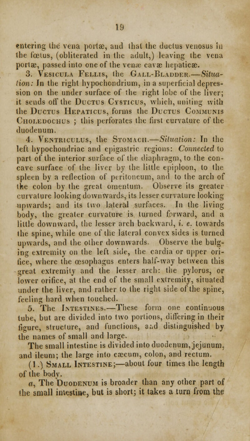 entering the vena porta), and that the ductus venosus in the foetus, (obliterated in the adult,) leaving the vena porta?, passed into one of the veuae cavae hepaticae. 3. Vesicula Fellis, the Gall-Bladder.—Situa- tion: In the right hypochondrium, in a superficial depres- sion on the under surface of the right lobe of the liver; it sends off the Ductus Cysticus, which, uniting with the Ductus Hepaticus, forms the Ductus Communis Ciioledochus ; this perforates the first curvature of the duodenum. 4. Ventriculus, the Stomach.—Situation: In the left hypochondriac and epigastric regions: Connected to part of the interior surface of the diaphragm, to the con- cave surface of the liver by the little epiploon, to the spleen by a reflection of peritoneum, and to the arch of the colon by the great omentum. Observe its greater curvature looking downwards, its lesser curvature looking upwards; and its two lateral surfaces. In the living body, the greater curvature is turned forward, and a little downward, (he lesser arch backward, i. e. towards the spine, while one of the lateral convex sides is turned upwards, and the other downwards. Observe the bulg- ing extremity on the left side, the cardia or upper ori- fice, where the oesophagus enters half-way between this great extremity and the lesser arch: the pylorus, or lower orifice, at the end of the small extremity, situated under the liver, and rather to the right side of the spine, feeling hard when touched. 5. The IrvTESTiNEs.—These form one continuous tube, but are divided into two portions, diiferingin their figure, structure, and functions, a;,d distinguished by the names of small and large. The small intestine is divided into duodenum, jejunum, and ileum; the large into caecum, colon, and rectum. (1.) Small Intestine;—about four times the length of the body. o, The Duodenum is broader than any other part of ihe small intestine, but is short; it takes a turn from the