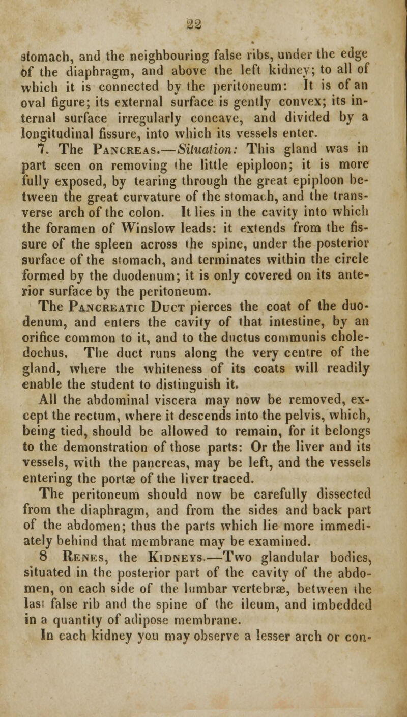 stomach, and the neighbouring false ribs, under the edge Of the diaphragm, and above the left kidney; to all of which it is connected by the peritoneum: It is of an oval figure; its external surface is gently convex; its in- ternal surface irregularly concave, and divided by a longitudinal fissure, into which its vessels enter. 7. The Pancreas.—Situation: This gland was in part seen on removing ihe little epiploon; it is more fully exposed, by tearing through the great epiploon be- tween the great curvature of the stomath, and the trans- verse arch of the colon. It lies in the cavity into which the foramen of Winslow leads: it extends from the fis- sure of the spleen across the spine, under the posterior surface of the stomach, and terminates within the circle formed by the duodenum; it is only covered on its ante- rior surface by the peritoneum. The Pancreatic Duct pierces the coat of the duo- denum, and enters the cavity of that intestine, by an orifice common to it, and to the ductus communis chole- dochus. The duct runs along the very centre of the gland, where the whiteness of its coats will readily enable the student to distinguish it. All the abdominal viscera may now be removed, ex- cept the rectum, where it descends into the pelvis, which, being tied, should be allowed to remain, for it belongs to the demonstration of those parts: Or the liver and its vessels, with the pancreas, may be left, and the vessels entering the portae of the liver traced. The peritoneum should now be carefully dissected from the diaphragm, and from the sides and back part of the abdomen; thus the parts which lie more immedi- ately behind that membrane may be examined. 8 Renes, the Kidneys.—Two glandular bodies, situated in the posterior part of the cavity of the abdo- men, on each side of the lumbar vertebrae, between ihe las; false rib and the spine of the ileum, and imbedded in a quantity of adipose membrane. In each kidney you may observe a lesser arch or con-