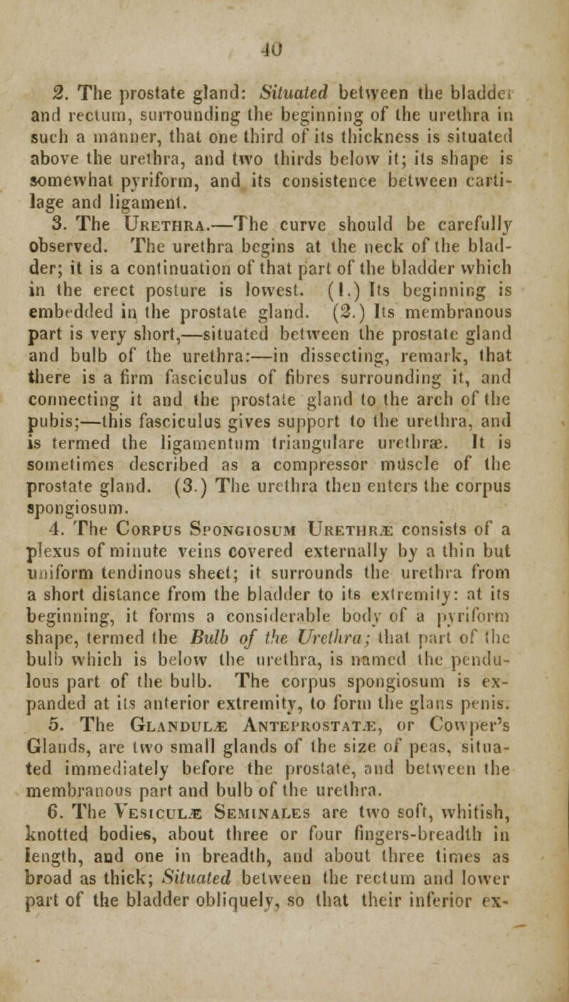 2. The prostate gland: Situated between the bladdei and rectum, surrounding the beginning of the urethra in such a manner, that one third of its thickness is situated above the urethra, and two thirds below it; its shape is somewhat pyriform, and its consistence between carti- lage and ligament. 3. The Urethra.—The curve should be carefully observed. The urethra begins at the neck of the blad- der; it is a continuation of that part of the bladder which in the erect posture is lowest. (I.) Its beginning is embedded in, the prostate gland. (2.) Its membranous part is very short,—situated between the prostate gland and bulb of the urethra:—in dissecting, remark, that there is a firm fasciculus of fibres surrounding it, and connecting it and the prostate gland to the arch of the pubis;—this fasciculus gives support to the urethra, and is termed the ligamentum triangulare urethra:. It is sometimes described as a compressor miiscle of the prostate gland. (3.) The urethra then enters the corpus spongiosum. 4. The Corpus Spongiosum Urethra consists of a plexus of minute veins covered externally by a thin but uniform tendinous sheet; it surrounds the urethra from a short distance from the bladder to its extremity: at its beginning, it forms a considerable body of a pyriforni shape, termed the Bulb of the Urethra; that part of the bulb which is below the urethra, is named the pendu- lous part of the bulb. The corpus spongiosum is ex- panded at its anterior extremity, to form the glans penis; 5. The Glandule Anteprostat.e, or Cowper's Glands, are two small glands of the size of peas, situa- ted immediately before the prostate, and between the membranous part and bulb of the urethra. 6. The Vesicul.e Seminales are two soft, whitish, knotted bodies, about three or four fingers-breadth in length, aud one in breadth, and about three times as broad as thick; Situated between the rectum and lower part of the bladder obliquely, so that their inferior ex-