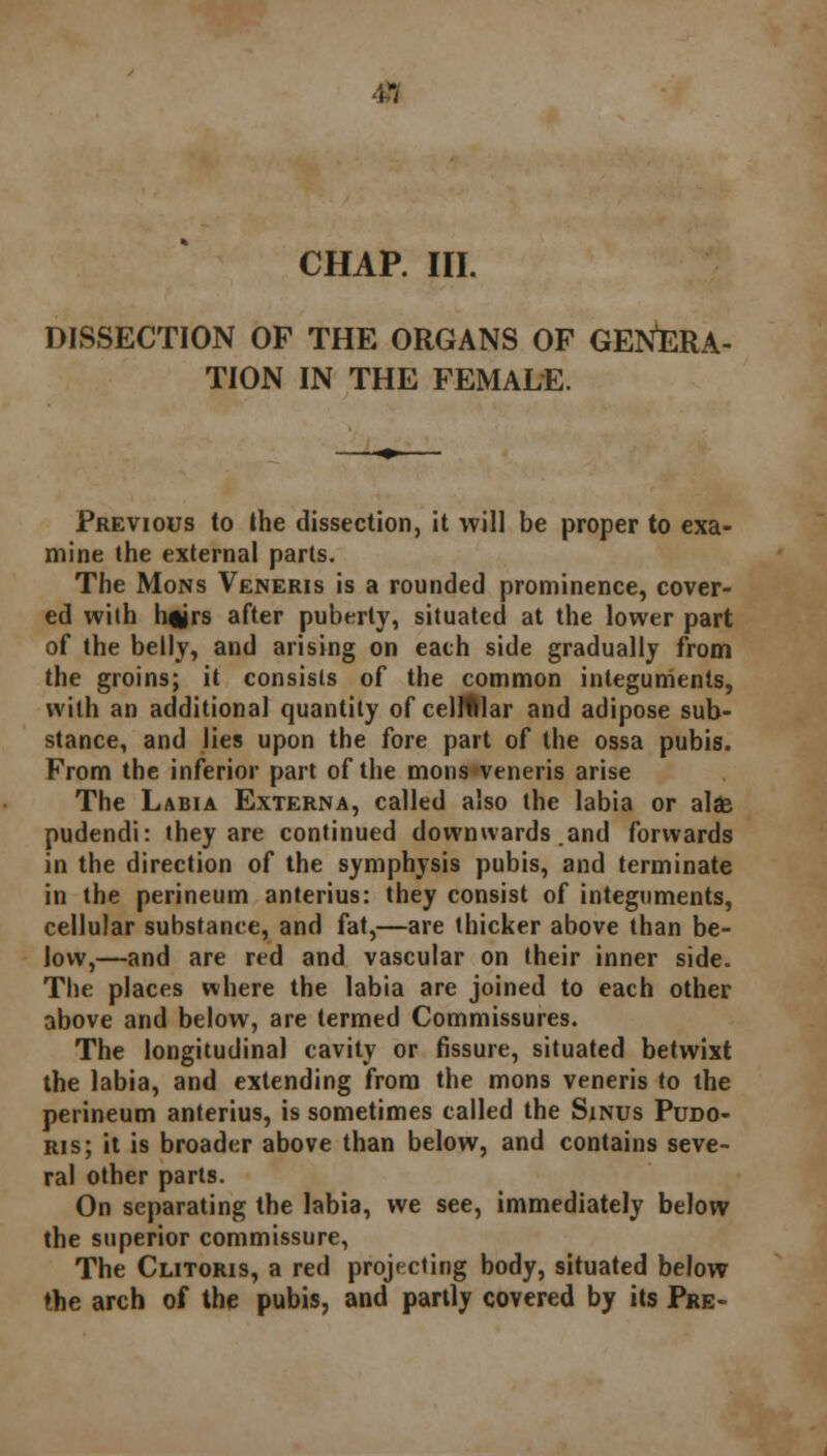 4,1 CHAP. III. DISSECTION OF THE ORGANS OF GENERA- TION IN THE FEMALE. Previous to the dissection, it will be proper to exa- mine the external parts. The Mons Veneris is a rounded prominence, cover- ed with hftirs after puberty, situated at the lower part of the belly, and arising on each side gradually from the groins; it consists of the common integuments, with an additional quantity of cellular and adipose sub- stance, and lies upon the fore part of the ossa pubis. From the inferior part of the mons veneris arise The Labia Externa, called also the labia or alae pudendi: they are continued downwards and forwards in the direction of the symphysis pubis, and terminate in the perineum anterius: they consist of integuments, cellular substance, and fat,—are thicker above than be- low,—and are red and vascular on their inner side. The places where the labia are joined to each other above and below, are termed Commissures. The longitudinal cavity or fissure, situated betwixt the labia, and extending from the mons veneris to the perineum anterius, is sometimes called the Sinus Pudo- ris; it is broader above than below, and contains seve- ral other parts. On separating the labia, we see, immediately below the superior commissure, The Clitoris, a red projecting body, situated below the arch of the pubis, and partly covered by its Pre-