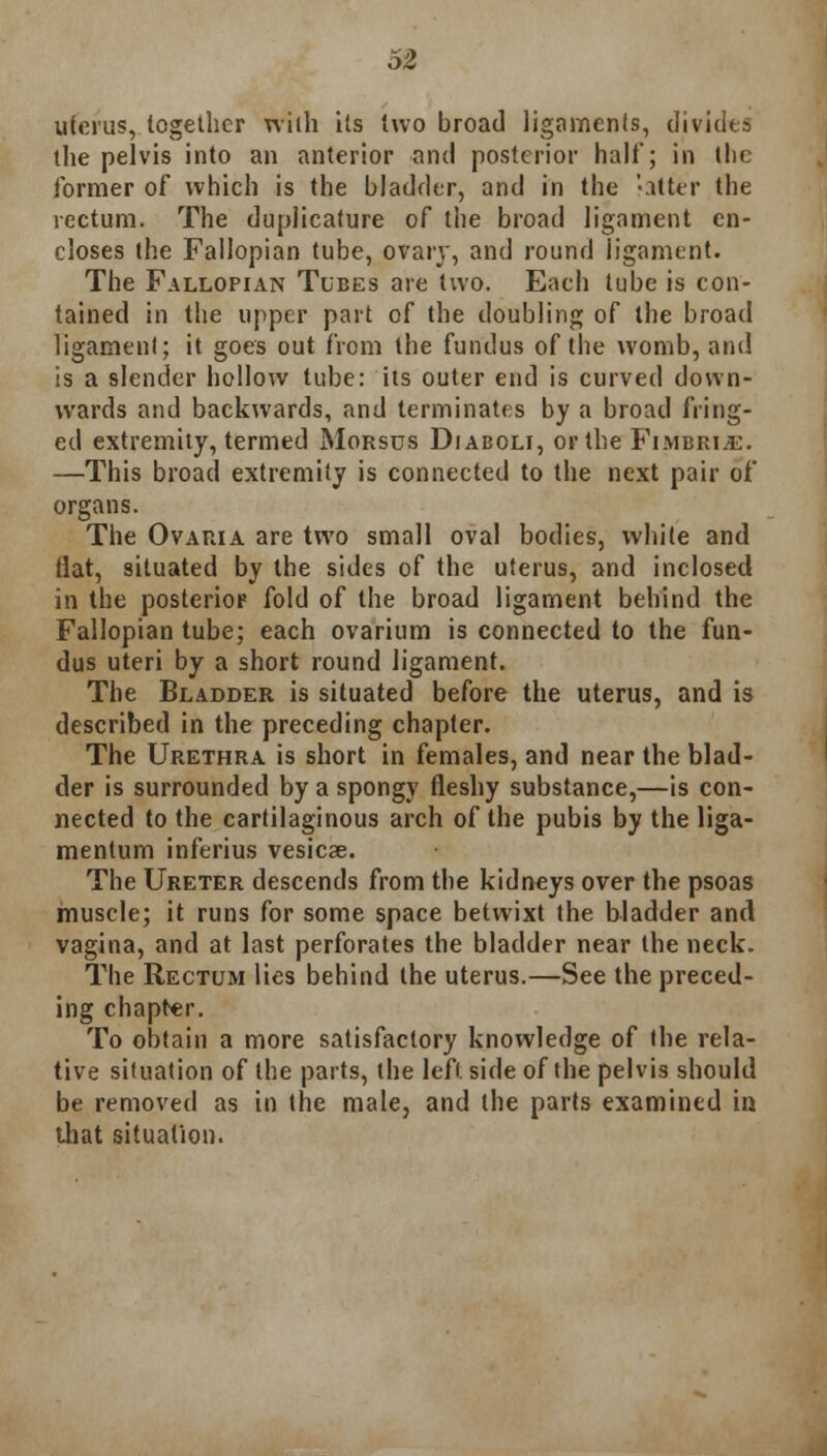 53 uterus, together with its two broad ligaments, divides the pelvis into an anterior and posterior half; in the former of which is the bladder, and in the falter the rectum. The duplicature of the broad ligament en- closes the Fallopian tube, ovary, and round ligament. The Fallopian Tubes are two. Each tube is con- tained in the upper part of the doubling of the broad ligament; it goes out from the fundus of the womb, and is a slender hollow tube: its outer end is curved down- wards and backwards, and terminates by a broad fring- ed extremity, termed Morsus Diaboli, or the Fimbria:. —This broad extremity is connected to the next pair of organs. The Ovaria are two small oval bodies, while and Hat, situated by the sides of the uterus, and inclosed in the posterior fold of the broad ligament behind the Fallopian tube; each ovarium is connected to the fun- dus uteri by a short round ligament. The Bladder is situated before the uterus, and is described in the preceding chapter. The Urethra is short in females, and near the blad- der is surrounded by a spongy fleshy substance,—is con- nected to the cartilaginous arch of the pubis by the liga- menlum inferius vesicas. The Ureter descends from the kidneys over the psoas muscle; it runs for some space betwixt the bladder and vagina, and at last perforates the bladder near the neck. The Rectum lies behind the uterus.—See the preced- ing chapter. To obtain a more satisfactory knowledge of the rela- tive sifuation of the parts, the leftside of the pelvis should be removed as in the male, and the parts examined in that situation.