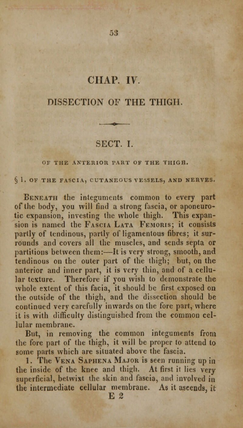 CHAP. IV. DISSECTION OF THE THIGH. SECT. I. OF THE ANTERIOR PART OF THE THIGH. § 1. OF THE FASCIA, CUTANEOUS VESSELS, AND NERVES. Beneath the integuments common to every part of the body, you will find a strong fascia, or aponeuro- tic expansion, investing the whole thigh. This expan- sion is named the Fascia Lata Femoris; it consists partly of tendinous, partly of ligamentous fibres; it sur- rounds and covers all (he muscles, and sends septa or partitions between them:—It is very strong, smooth, and tendinous on the outer part of the thigh; but, on the anterior and inner part, it is very thin, and of a cellu- lar texture. Therefore if you wish to demonstrate the whole extent of this facia, it should be first exposed on the outside of the thigh, and the dissection should be continued very carefully inwards on the fore part, where it is with difficulty distinguished from the common cel- lular membrane. But, in removing the common integuments from the fore part of the thigh, it will be proper to attend to some parts which are situated above the fascia. 1. The Vena Saphena Major is seen running up in the inside of the knee and thigh. At first it lies very superficial, betwixt the skin and fascia, and involved in the intermediate cellular membrane. As it ascends, it E 2