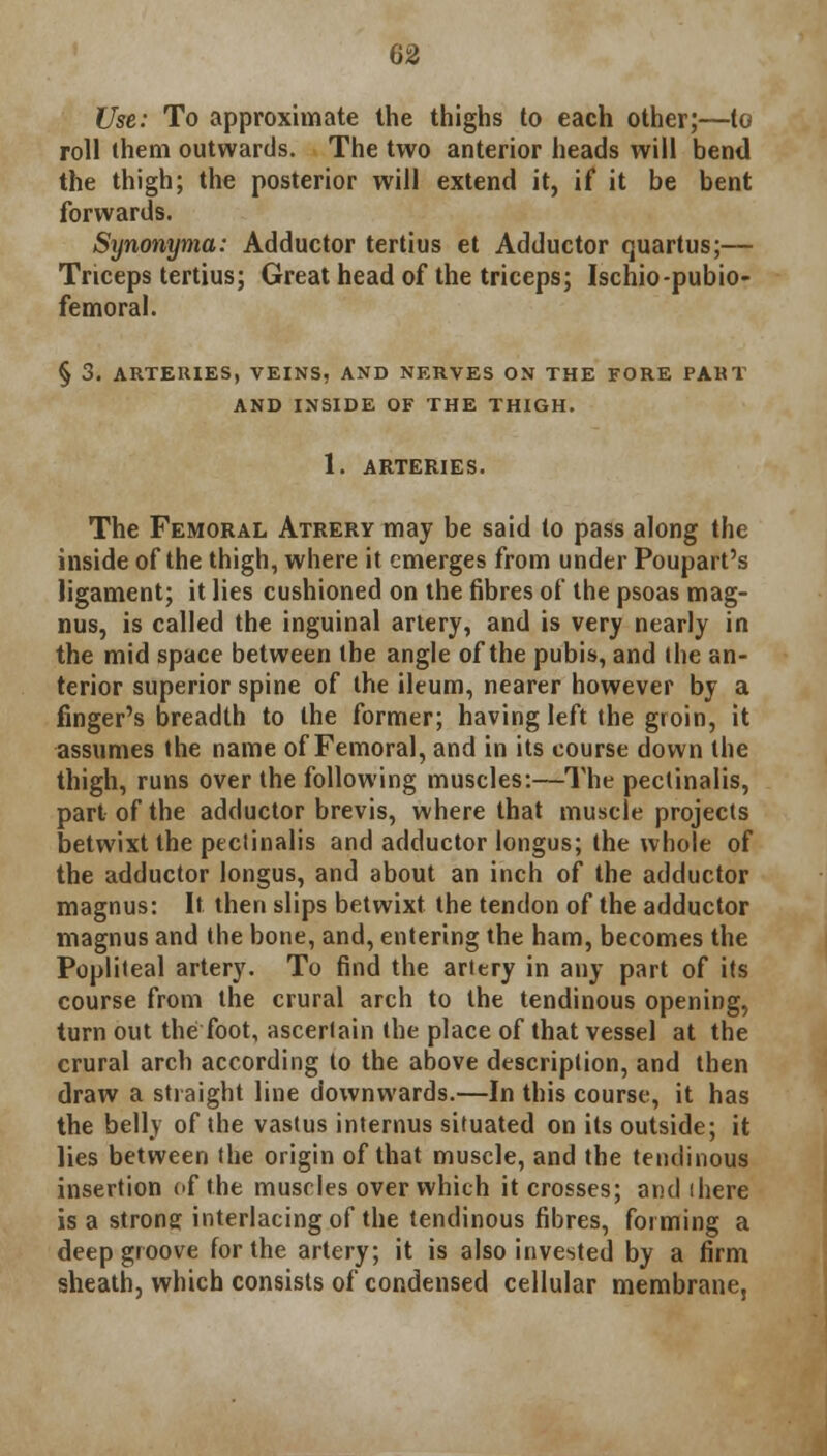 Use: To approximate the thighs to each other;—to roll them outwards. The two anterior heads will bend the thigh; the posterior will extend it, if it be bent forwards. Synonyma: Adductor tertius et Adductor quartus;— Triceps tertius; Great head of the triceps; Ischio-pubio- femoral. § 3. ARTERIES, VEINS, AND NERVES ON THE FORE PAKT AND INSIDE OF THE THIGH. 1. ARTERIES. The Femoral Atrery may be said to pass along the inside of the thigh, where it emerges from under Poupart's ligament; it lies cushioned on the fibres of the psoas mag- nus, is called the inguinal artery, and is very nearly in the mid space between the angle of the pubis, and ihe an- terior superior spine of the ileum, nearer however by a finger's breadth to the former; having left the groin, it assumes the name of Femoral, and in its course down the thigh, runs over the following muscles:—The pectinalis, part of the adductor brevis, where that muscle projects betwixt the pectinalis and adductor longus; the whole of the adductor longus, and about an inch of the adductor magnus: It then slips betwixt the tendon of the adductor magnus and the bone, and, entering the ham, becomes the Popliteal artery. To find the artery in any part of its course from the crural arch to the tendinous opening, turn out the foot, ascertain the place of that vessel at the crural arch according to the above description, and then draw a straight line downwards.—In this course, it has the belly of the vastus internus situated on its outside; it lies between the origin of that muscle, and the tendinous insertion of the muscles over which it crosses; and ihere is a strong interlacing of the tendinous fibres, forming a deep groove for the artery; it is also invested by a firm sheath, which consists of condensed cellular membrane,