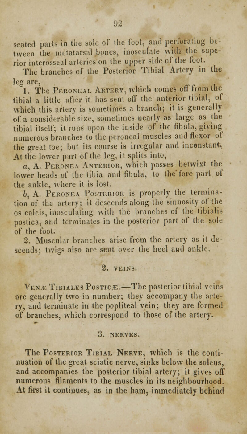 seated parts in the sole of (he foot, and perforating be tween (he metatarsal bones, inosculate with the supe- rior interosseal arteries on the upper side of the foot. The branches of the Posterior Tibial Artery in the leg are, 1. The Peroneal Artery, which comes off'from the tibial a little after it has sent off the anterior tibial, of which this artery is sometimes a branch; it is generally of a considerable size, sometimes nearly as large as the tibial itself; it runs upon the inside of the fibula, giving numerous branches to the peroneal muscles and flexor ot the great toe; but its course is irregular and inconstant At the lower part of the leg, it splits into, a, A. Peronea Anterior, which passes betwixt the lower heads of the tibia and fibula, to the'fore part of the ankle, where it is lost. 6, A. Peronea Posterior is properly the termina- tion of the artery; it descends along the sinuosity of the os calcis, inosculating with the branches of the tibialis postica, and terminates in the posterior part of the sole of the foot. 2. Muscular branches arise from the artery as it de- scends; twigs also are sent over the heel and ankle. 2. VEINS. VenjeTibiales Postica.—The posterior tibial veins are generally two in number; they accompany the arte- ry, and terminate in the popliteal vein; they are formed of branches, which correspond to those of the artery. 3. nerves. The Posterior Tibial Nerve, which is the conti- nuation of the great sciatic nerve, sinks below the soleus, and accompanies the posterior tibial artery; it gives oft numerous filaments to the muscles in its neighbourhood. At first it continues, as in the ham, immediately behind